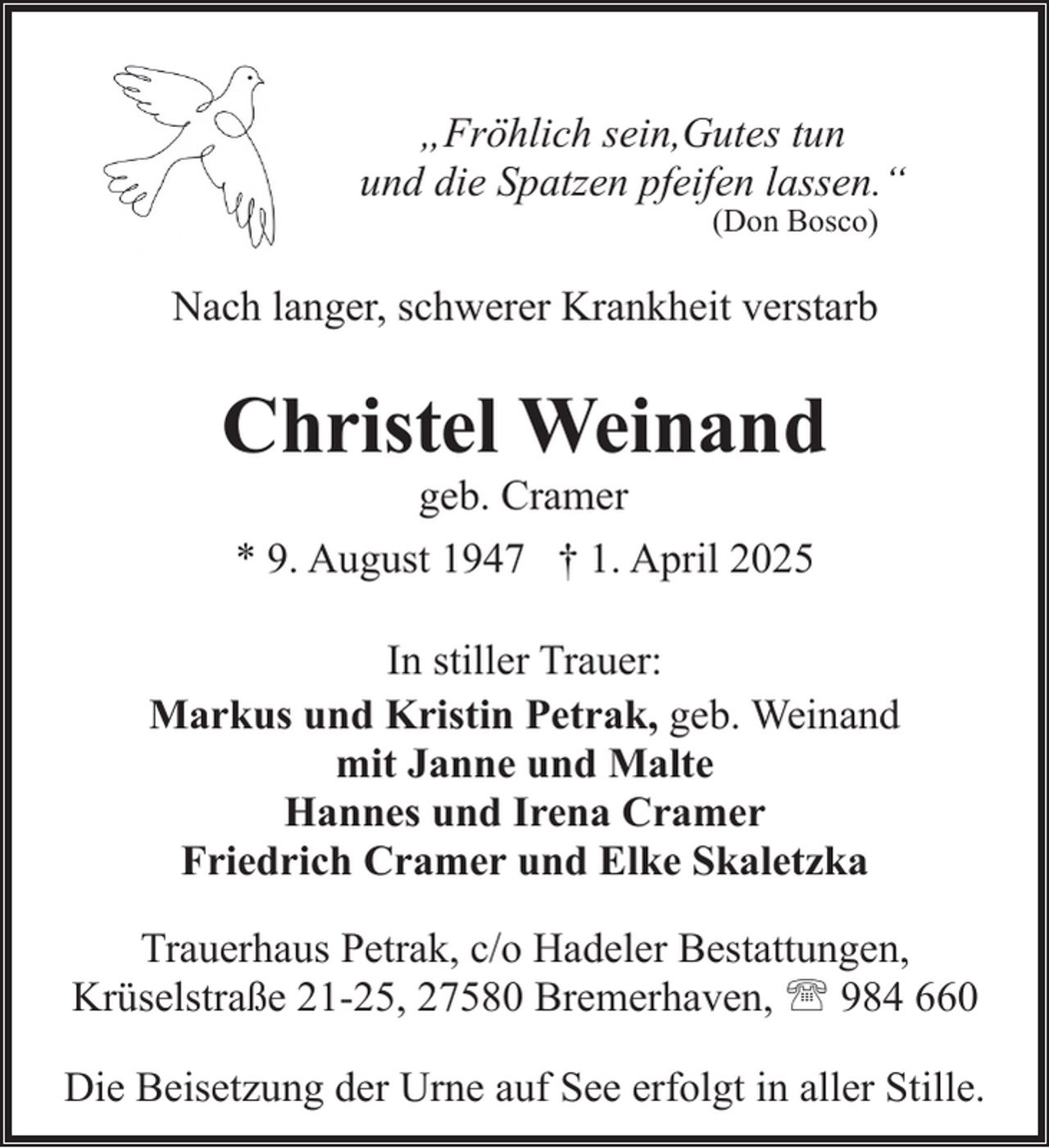<p>„Fröhlich sein,Gutes tun<br />und die Spatzen pfeifen lassen.“<br />(Don Bosco)</p><p>Nach langer, schwerer Krankheit verstarb</p><p>Christel Weinand<br />geb. Cramer<br />* 9. August 1947 † 1. April 2025</p><p>In stiller Trauer:<br />Markus und Kristin Petrak, geb. Weinand<br />mit Janne und Malte<br />Hannes und Irena Cramer<br />Friedrich Cramer und Elke Skaletzka<br />Trauerhaus Petrak, c/o Hadeler Bestattungen,<br />Krüselstraße 21-25, 27580 Bremerhaven, ' 984 660<br />Die Beisetzung der Urne auf See erfolgt in aller Stille.</p>