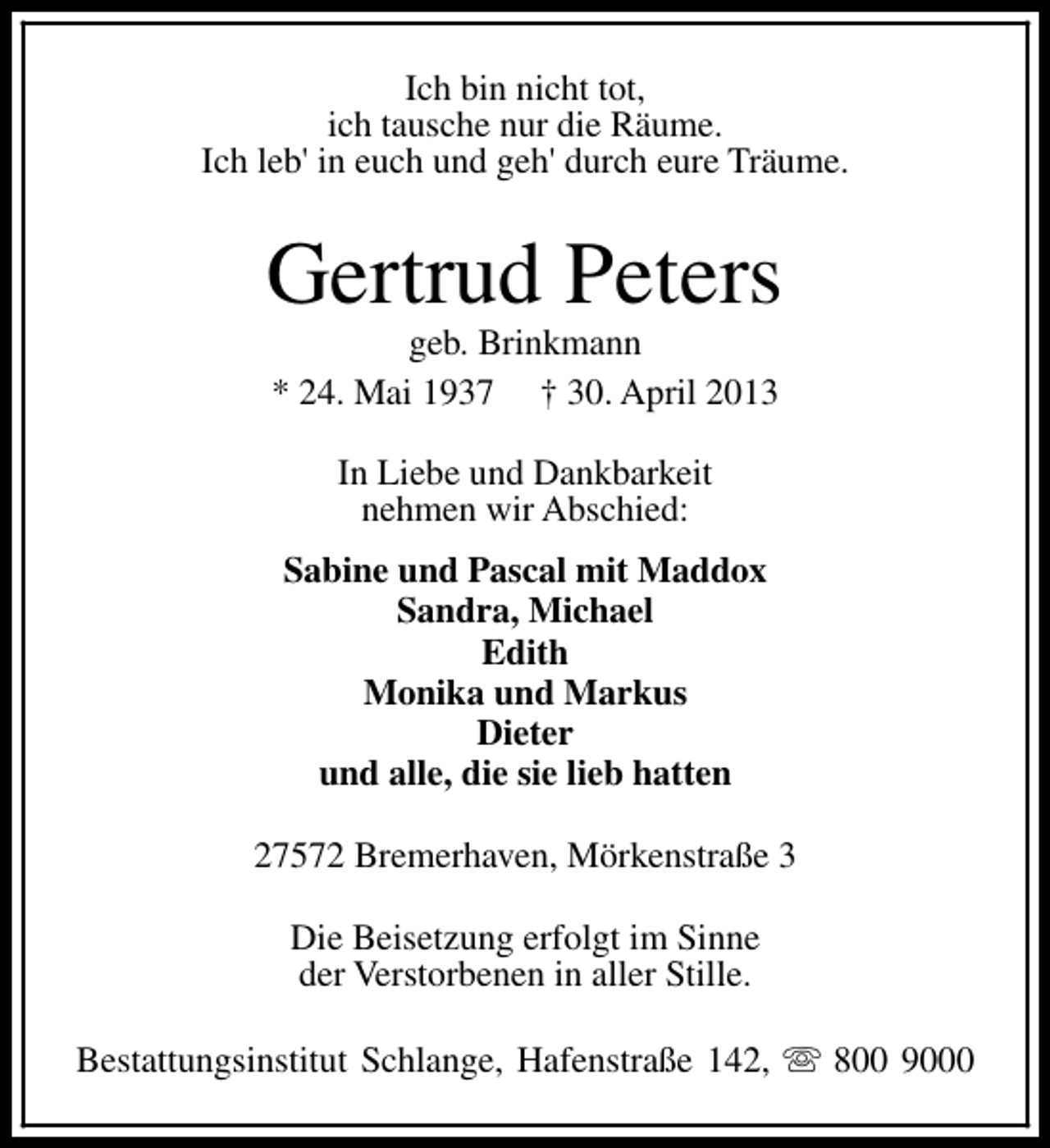 <p>Ich bin nicht tot,<br />ich tausche nur die Räume.<br />Ich leb' in euch und geh' durch eure Träume.</p>
<p>Gertrud Peters<br />geb. Brinkmann<br />* 24. Mai 1937 † 30. April 2013<br />In Liebe und Dankbarkeit<br />nehmen wir Abschied:<br />Sabine und Pascal mit Maddox<br />Sandra, Michael<br />Edith<br />Monika und Markus<br />Dieter<br />und alle, die sie lieb hatten<br />27572 Bremerhaven, Mörkenstraße 3<br />Die Beisetzung erfolgt im Sinne<br />der Verstorbenen in aller Stille.<br />Bestattungsinstitut Schlange, Hafenstraße 142, s 800 9000</p>