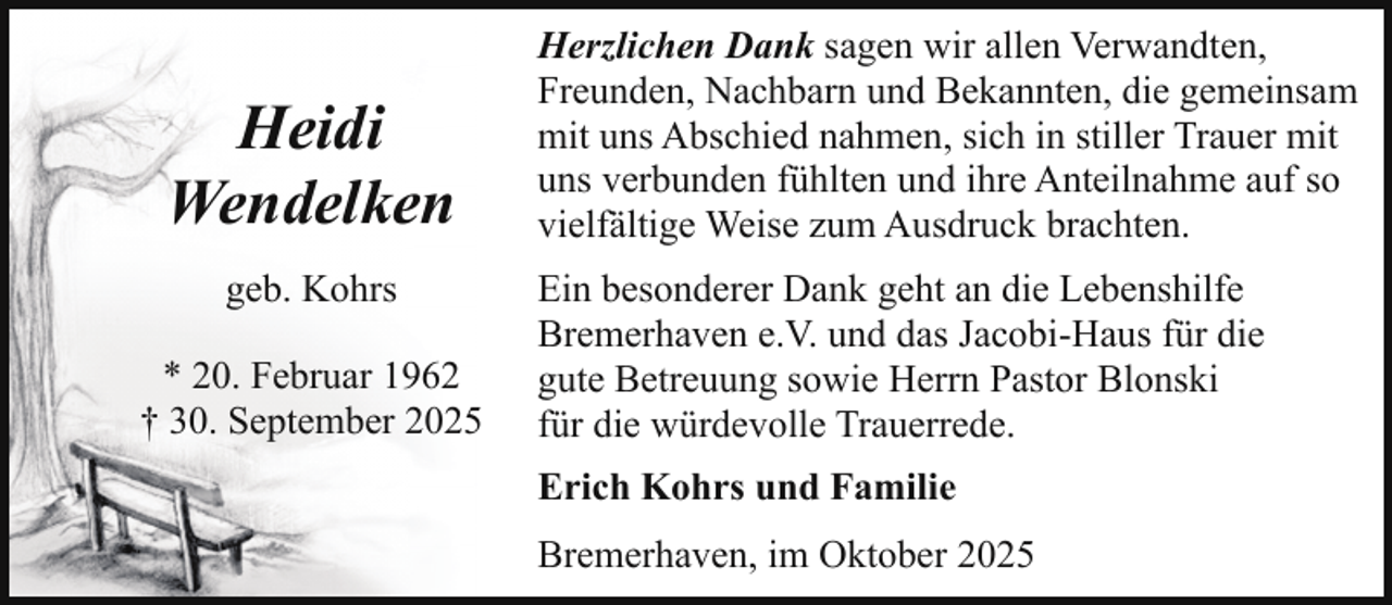 <p>Heidi<br />Wendelken<br />geb. Kohrs<br />* 20. Februar 1962<br />† 30. September 2025</p><p>Herzlichen Dank sagen wir allen Verwandten,<br />Freunden, Nachbarn und Bekannten, die gemeinsam<br />mit uns Abschied nahmen, sich in stiller Trauer mit<br />uns verbunden fühlten und ihre Anteilnahme auf so<br />vielfältige Weise zum Ausdruck brachten.<br />Ein besonderer Dank geht an die Lebenshilfe<br />Bremerhaven e.V. und das Jacobi-Haus für die<br />gute Betreuung sowie Herrn Pastor Blonski<br />für die würdevolle Trauerrede.<br />Erich Kohrs und Familie<br />Bremerhaven, im Oktober 2025</p>