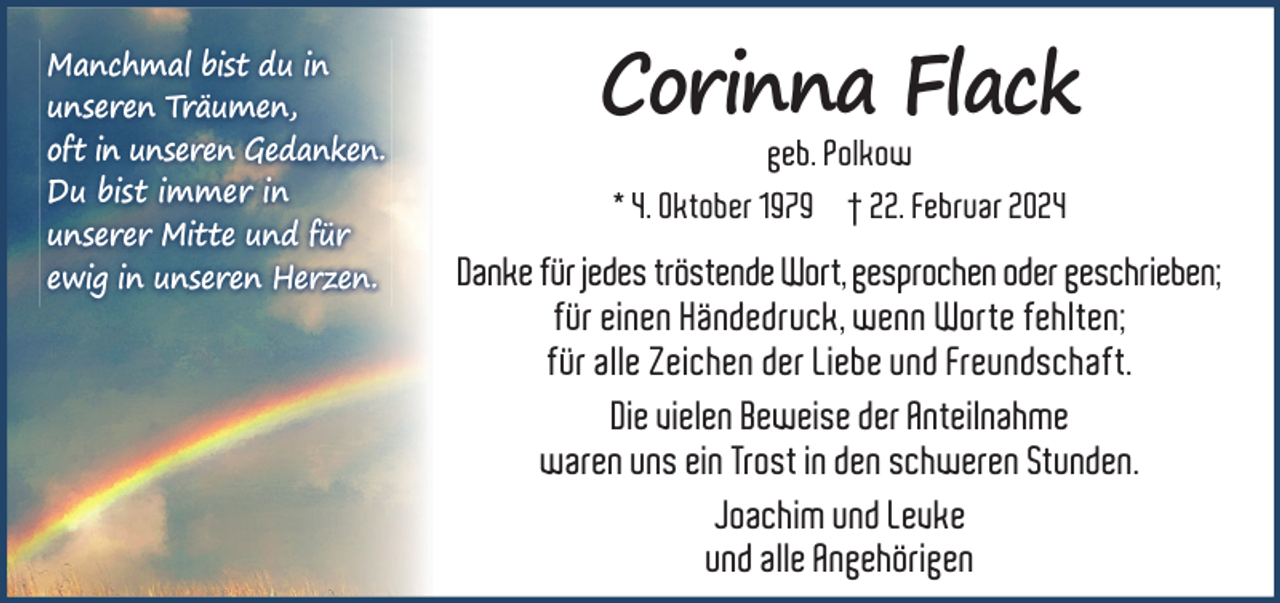 <p>Manchmal bist du in<br />unseren Träumen,<br />oft in unseren Gedanken.<br />Du bist immer in<br />unserer Mitte und für<br />ewig in unseren Herzen.</p><p>Corinna Flack<br />geb. Polkow<br />* 4. Oktober 1979 † 22. Februar 2024</p><p>Danke für jedes tröstende Wort, gesprochen oder geschrieben;<br />für einen Händedruck, wenn Worte fehlten;<br />für alle Zeichen der Liebe und Freundschaft.<br />Die vielen Beweise der Anteilnahme<br />waren uns ein Trost in den schweren Stunden.<br />Joachim und Levke<br />und alle Angehörigen</p>