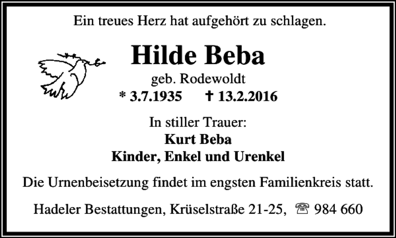<p>Ein treues Herz hat aufgehört zu schlagen.</p><p>Hilde Beba</p><p>geb. Rodewoldt<br />* 3.7.1935<br />B 13.2.2016<br />In stiller Trauer:<br />Kurt Beba<br />Kinder, Enkel und Urenkel<br />Die Urnenbeisetzung findet im engsten Familienkreis statt.<br />Hadeler Bestattungen, Krüselstraße 21-25, ℡ 984 660</p>