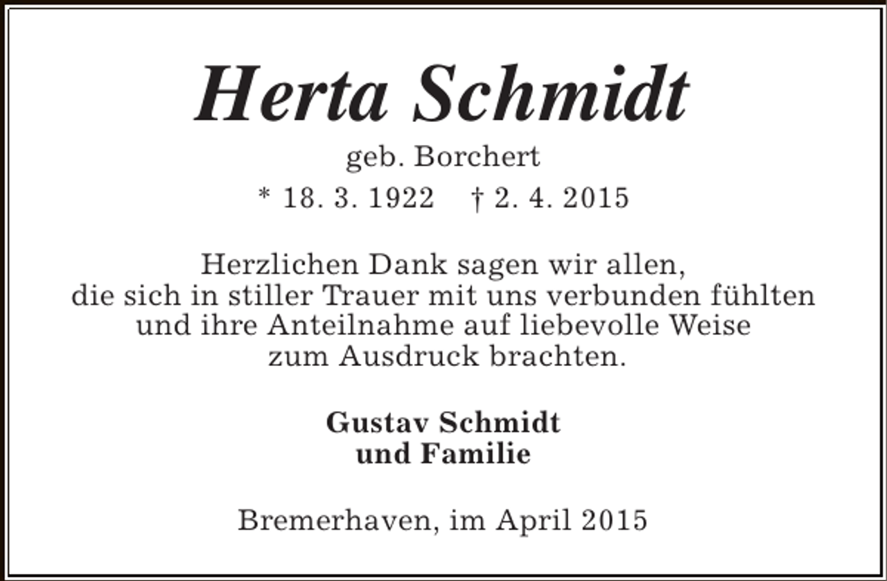 <p>Herta Schmidt<br />geb. Borchert<br />* 18. 3. 1922 † 2. 4. 2015</p><p>Herzlichen Dank sagen wir allen,<br />die sich in stiller Trauer mit uns verbunden fühlten<br />und ihre Anteilnahme auf liebevolle Weise<br />zum Ausdruck brachten.<br />Gustav Schmidt<br />und Familie<br />Bremerhaven, im April 2015</p>