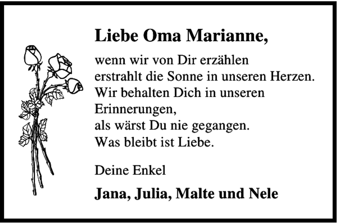 <p>Liebe Oma Marianne,<br />wenn wir von Dir erzählen<br />erstrahlt die Sonne in unseren Herzen.<br />Wir behalten Dich in unseren<br />Erinnerungen,<br />als wärst Du nie gegangen.<br />Was bleibt ist Liebe.<br />Deine Enkel</p><p>Jana, Julia, Malte und Nele</p>