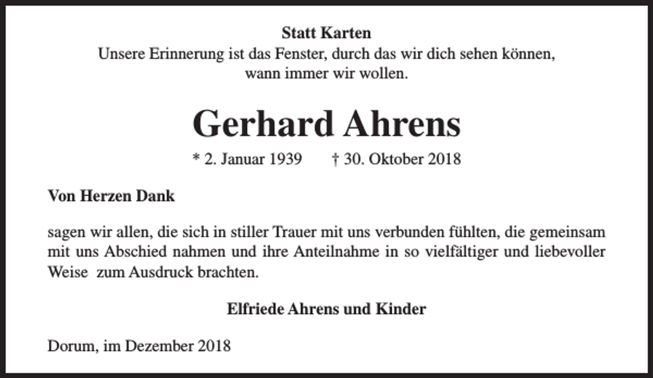 <p>Statt Karten<br />Unsere Erinnerung ist das Fenster, durch das wir dich sehen können,<br />wann immer wir wollen.</p><p>Gerhard Ahrens</p><p>* 2. Januar 1939</p><p>† 30. Oktober 2018</p><p>Von Herzen Dank<br />sagen wir allen, die sich in stiller Trauer mit uns verbunden fühlten, die gemeinsam<br />mit uns Abschied nahmen und ihre Anteilnahme in so vielfältiger und liebevoller<br />Weise zum Ausdruck brachten.<br />Elfriede Ahrens und Kinder<br />Dorum, im Dezember 2018</p>
