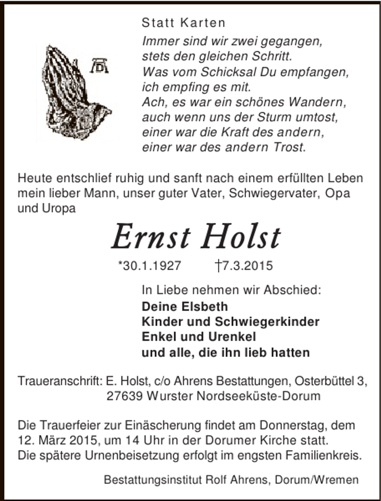 <p>S tat t Kar ten<br />Immer sind wir zwei gegangen,<br />stets den gleichen Schritt.<br />Was vom Schicksal Du empfangen,<br />ich empfing es mit.<br />Ach, es war ein schönes Wandern,<br />auch wenn uns der Sturm umtost,<br />einer war die Kraft des andern,<br />einer war des andern Trost.<br />Heute entschlief ruhig und sanft nach einem erfüllten Leben<br />mein lieber Mann, unser guter Vater, Schwiegervater, Opa<br />und Uropa</p><p>Ernst Holst<br />*30.1.192.3.2015</p><p>In Liebe nehmen wir Abschied:<br />Deine Elsbeth<br />Kinder und Schwiegerkinder<br />Enkel und Urenkel<br />und alle, die ihn lieb hatten<br />Traueranschrift: E. Holst, c/o Ahrens Bestattungen, Osterbüttel 3,<br />27639 Wurster Nordseeküste-Dorum<br />Die Trauerfeier zur Einäscherung findet am Donnerstag, dem<br />12. März 2015, um 14 Uhr in der Dorumer Kirche statt.<br />Die spätere Urnenbeisetzung erfolgt im engsten Familienkreis.<br />Bestattungsinstitut Rolf Ahrens, Dorum/Wremen</p>