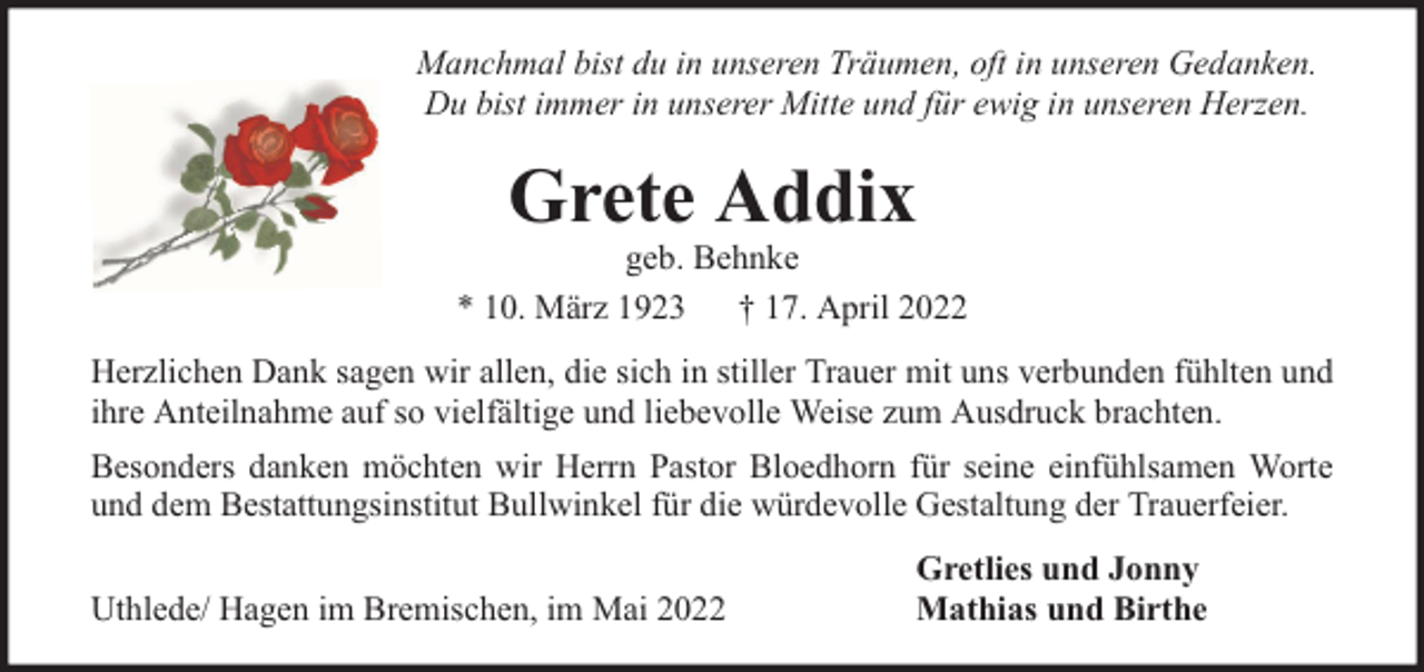 <p>Manchmal bist du in unseren Träumen, oft in unseren Gedanken.<br />Du bist immer in unserer Mitte und für ewig in unseren Herzen.</p><p>Grete Addix</p><p>geb. Behnke<br />* 10. März 1923 † 17. April 2022<br />Herzlichen Dank sagen wir allen, die sich in stiller Trauer mit uns verbunden fühlten und<br />ihre Anteilnahme auf so vielfältige und liebevolle Weise zum Ausdruck brachten.<br />Besonders danken möchten wir Herrn Pastor Bloedhorn für seine einfühlsamen Worte<br />und dem Bestattungsinstitut Bullwinkel für die würdevolle Gestaltung der Trauerfeier.<br />Uthlede/ Hagen im Bremischen, im Mai 2022</p><p>Gretlies und Jonny<br />Mathias und Birthe</p>