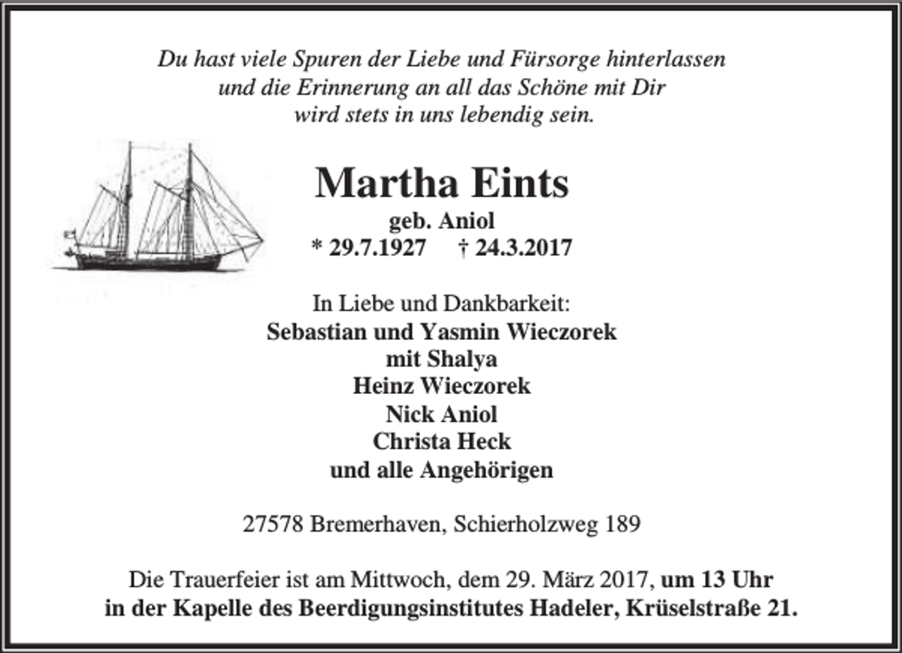 <p>Du hast viele Spuren der Liebe und Fürsorge hinterlassen<br />und die Erinnerung an all das Schöne mit Dir<br />wird stets in uns lebendig sein.</p><p>Martha Eints</p><p>geb. Aniol<br />* 29.7.1927 † 24.3.2017<br />In Liebe und Dankbarkeit:<br />Sebastian und Yasmin Wieczorek<br />mit Shalya<br />Heinz Wieczorek<br />Nick Aniol<br />Christa Heck<br />und alle Angehörigen<br />27578 Bremerhaven, Schierholzweg 189<br />Die Trauerfeier ist am Mittwoch, dem 29. März 2017, um 13 Uhr<br />in der Kapelle des Beerdigungsinstitutes Hadeler, Krüselstraße 21.</p>