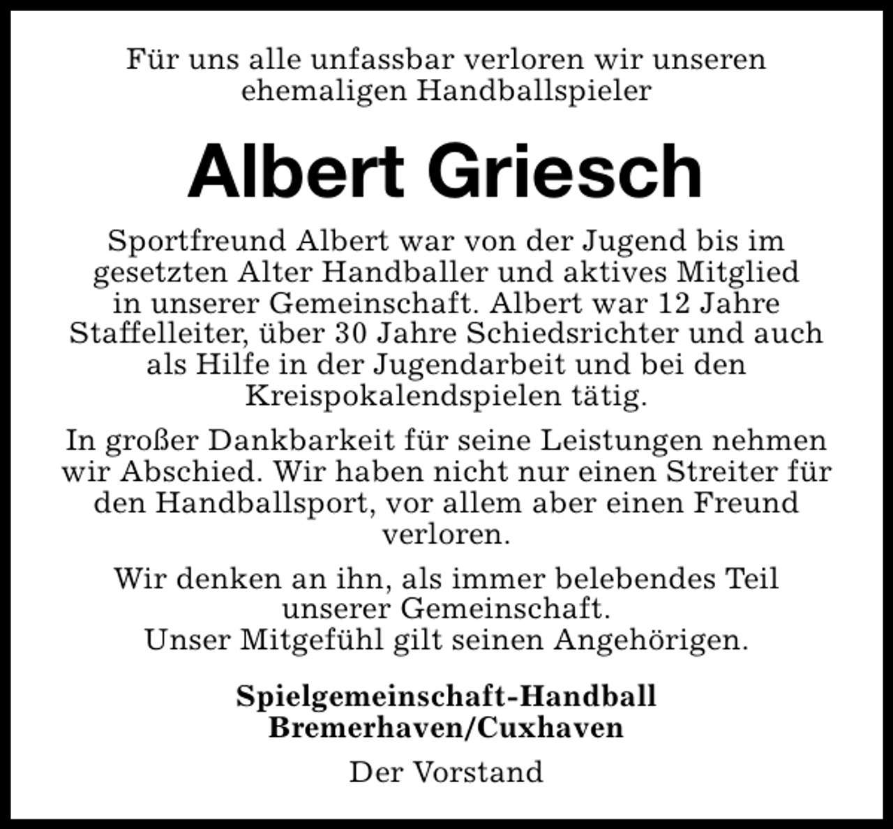 <p>Für uns alle unfassbar verloren wir unseren<br />ehemaligen Handballspieler</p><p>Albert Griesch</p><p>Sportfreund Albert war von der Jugend bis im<br />gesetzten Alter Handballer und aktives Mitglied<br />in unserer Gemeinschaft. Albert war 12 Jahre<br />Staffelleiter, über 30 Jahre Schiedsrichter und auch<br />als Hilfe in der Jugendarbeit und bei den<br />Kreispokalendspielen tätig.<br />In großer Dankbarkeit für seine Leistungen nehmen<br />wir Abschied. Wir haben nicht nur einen Streiter für<br />den Handballsport, vor allem aber einen Freund<br />verloren.<br />Wir denken an ihn, als immer belebendes Teil<br />unserer Gemeinschaft.<br />Unser Mitgefühl gilt seinen Angehörigen.<br />Spielgemeinschaft-Handball<br />Bremerhaven/Cuxhaven<br />Der Vorstand</p>