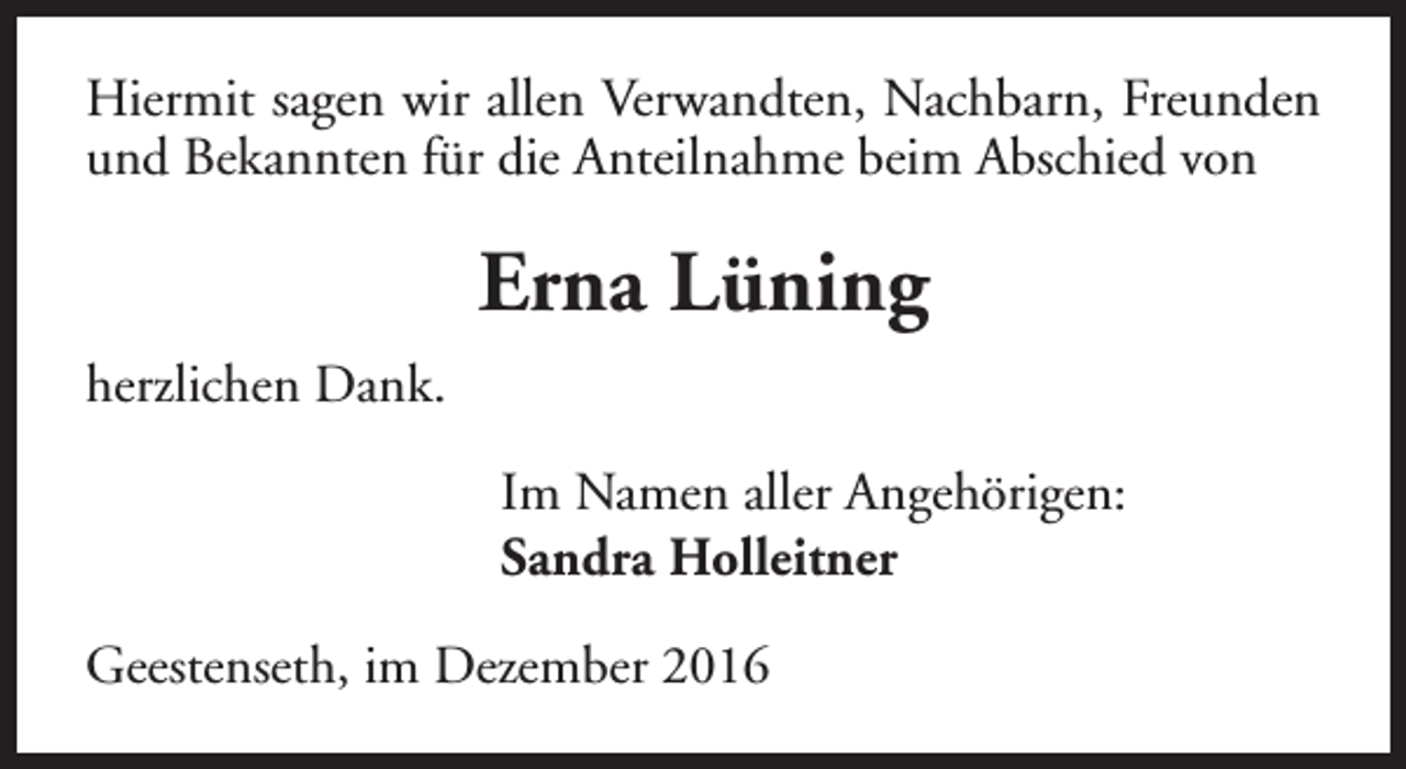 <p>Hiermit sagen wir allen Verwandten, Nachbarn, Freunden<br />und Bekannten für die Anteilnahme beim Abschied von</p><p>Erna Lüning<br />herzlichen Dank.<br />Im Namen aller Angehörigen:<br />Sandra Holleitner<br />Geestenseth, im Dezember 2016</p>