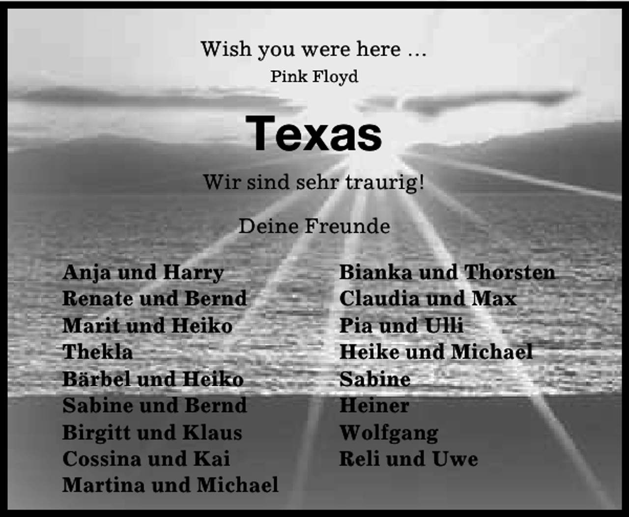 <p>Wish you were here …<br />Pink Floyd</p><p>Texas<br />Wir sind sehr traurig!<br />Deine Freunde<br />Anja und Harry<br />Renate und Bernd<br />Marit und Heiko<br />Thekla<br />Bärbel und Heiko<br />Sabine und Bernd<br />Birgitt und Klaus<br />Cossina und Kai<br />Martina und Michael</p><p>Bianka und Thorsten<br />Claudia und Max<br />Pia und Ulli<br />Heike und Michael<br />Sabine<br />Heiner<br />Wolfgang<br />Reli und Uwe</p>