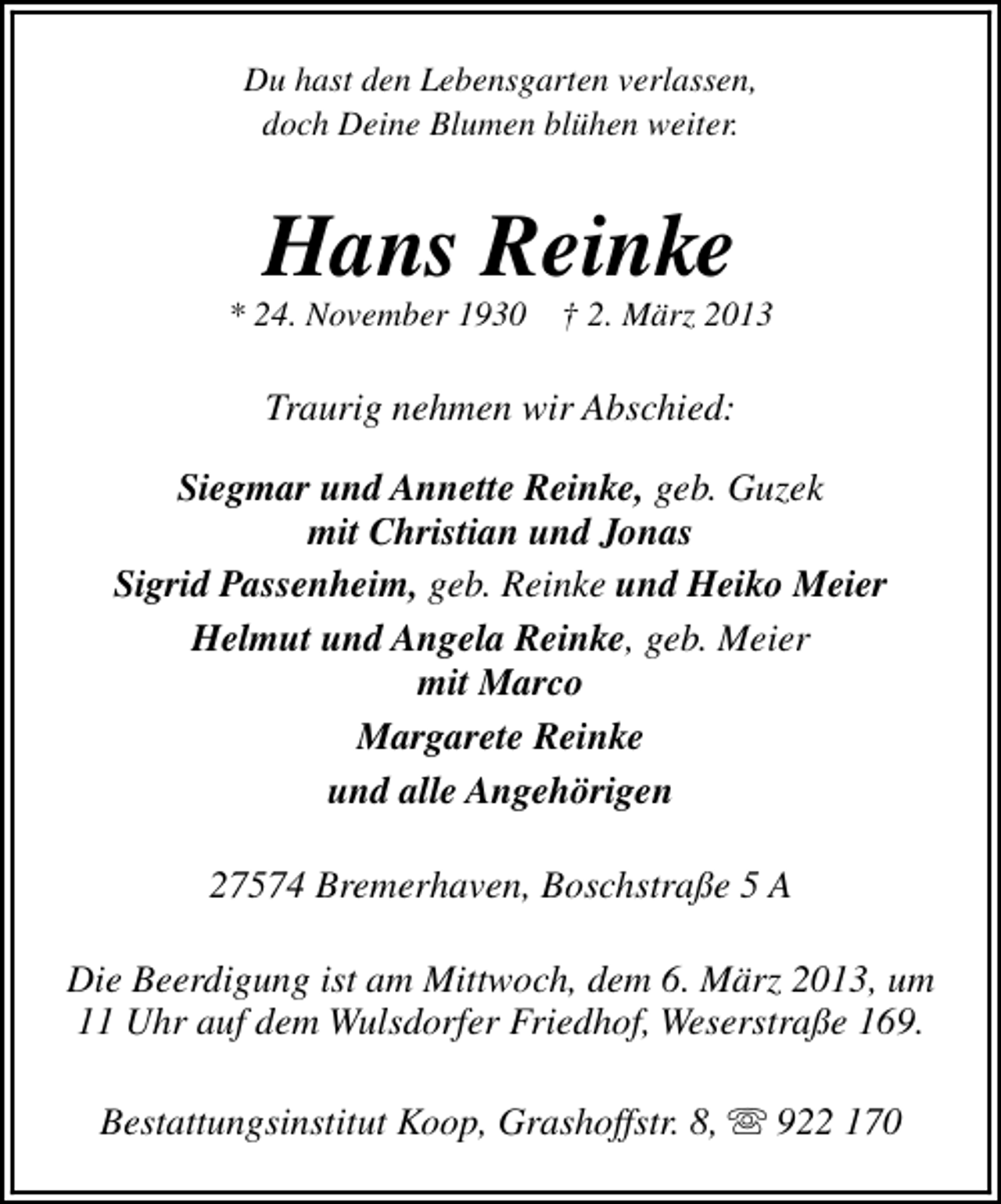 <p>Du hast den Lebensgarten verlassen,<br />doch Deine Blumen blühen weiter.</p><p>Hans Reinke</p><p>* 24. November 1930</p><p>† 2. März 2013</p><p>Traurig nehmen wir Abschied:<br />Siegmar und Annette Reinke, geb. Guzek<br />mit Christian und Jonas<br />Sigrid Passenheim, geb. Reinke und Heiko Meier<br />Helmut und Angela Reinke, geb. Meier<br />mit Marco<br />Margarete Reinke<br />und alle Angehörigen<br />27574 Bremerhaven, Boschstraße 5 A<br />Die Beerdigung ist am Mittwoch, dem 6. März 2013, um<br />11 Uhr auf dem Wulsdorfer Friedhof, Weserstraße 169.<br />Bestattungsinstitut Koop, Grashoffstr. 8, s 922 170</p>