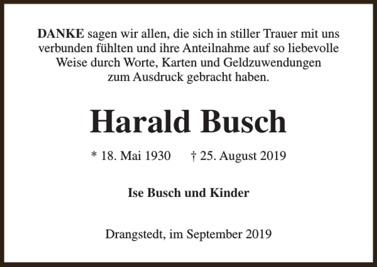 <p>DANKE sagen wir allen, die sich in stiller Trauer mit uns<br />verbunden fühlten und ihre Anteilnahme auf so liebevolle<br />Weise durch Worte, Karten und Geldzuwendungen<br />zum Ausdruck gebracht haben.</p><p>Harald Busch<br />* 18. Mai 1930</p><p>† 25. August 2019</p><p>Ise Busch und Kinder<br />Drangstedt, im September 2019</p>
