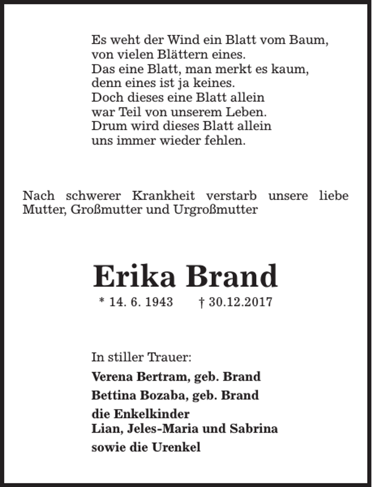 <p>Es weht der Wind ein Blatt vom Baum,<br />von vielen Blättern eines.<br />Das eine Blatt, man merkt es kaum,<br />denn eines ist ja keines.<br />Doch dieses eine Blatt allein<br />war Teil von unserem Leben.<br />Drum wird dieses Blatt allein<br />uns immer wieder fehlen.</p><p>Nach schwerer Krankheit verstarb unsere liebe<br />Mutter, Großmutter und Urgroßmutter</p><p>Erika Brand<br />* 14. 6. 1943</p><p>† 30.12.2017</p><p>In stiller Trauer:<br />Verena Bertram, geb. Brand<br />Bettina Bozaba, geb. Brand<br />die Enkelkinder<br />Lian, Jeles-Maria und Sabrina<br />sowie die Urenkel</p>