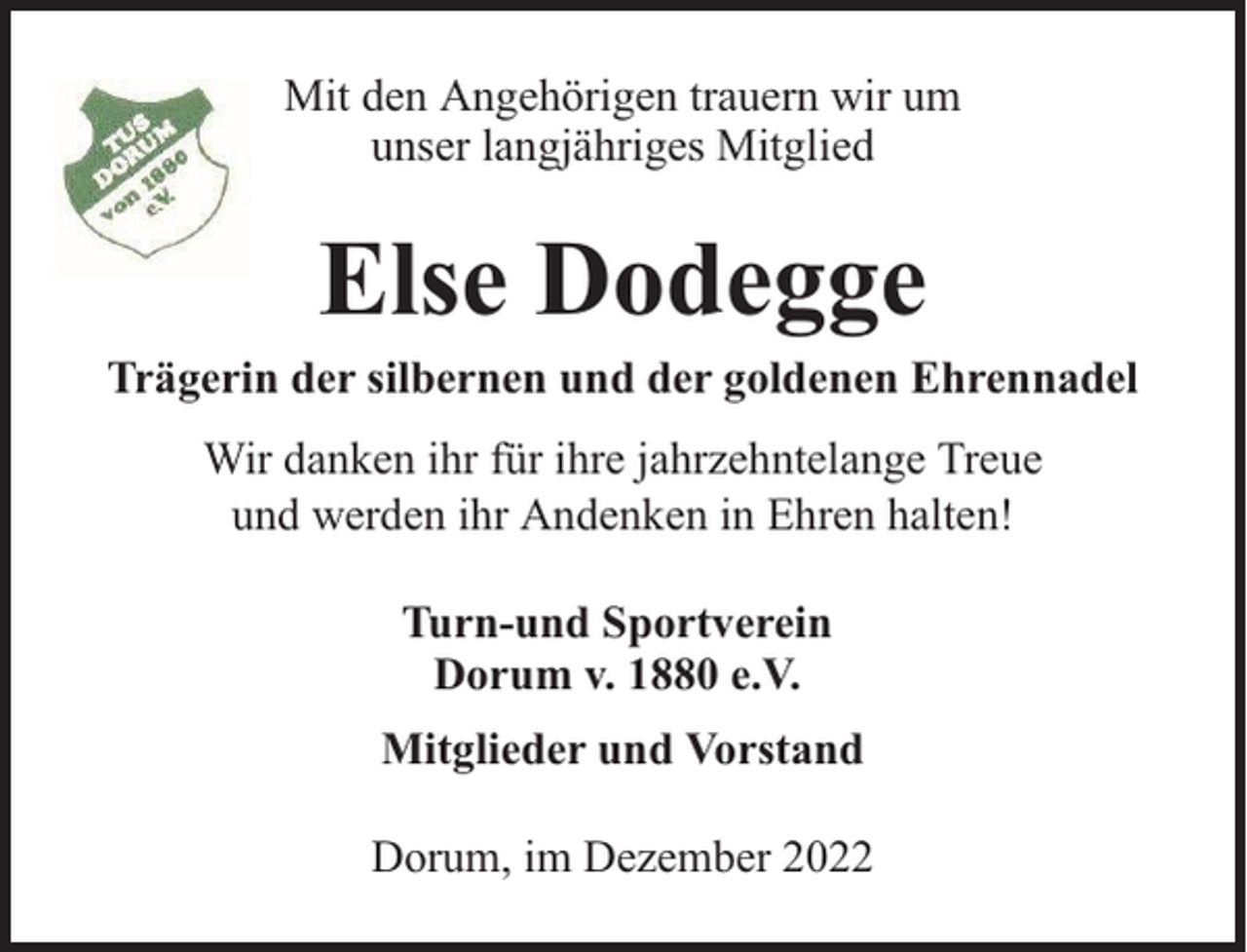 <p>Mit den Angehörigen trauern wir um<br />unser langjähriges Mitglied</p><p>Else Dodegge</p><p>Trägerin der silbernen und der goldenen Ehrennadel<br />Wir danken ihr für ihre jahrzehntelange Treue<br />und werden ihr Andenken in Ehren halten!<br />Turn-und Sportverein<br />Dorum v. 1880 e.V.<br />Mitglieder und Vorstand<br />Dorum, im Dezember 2022</p>