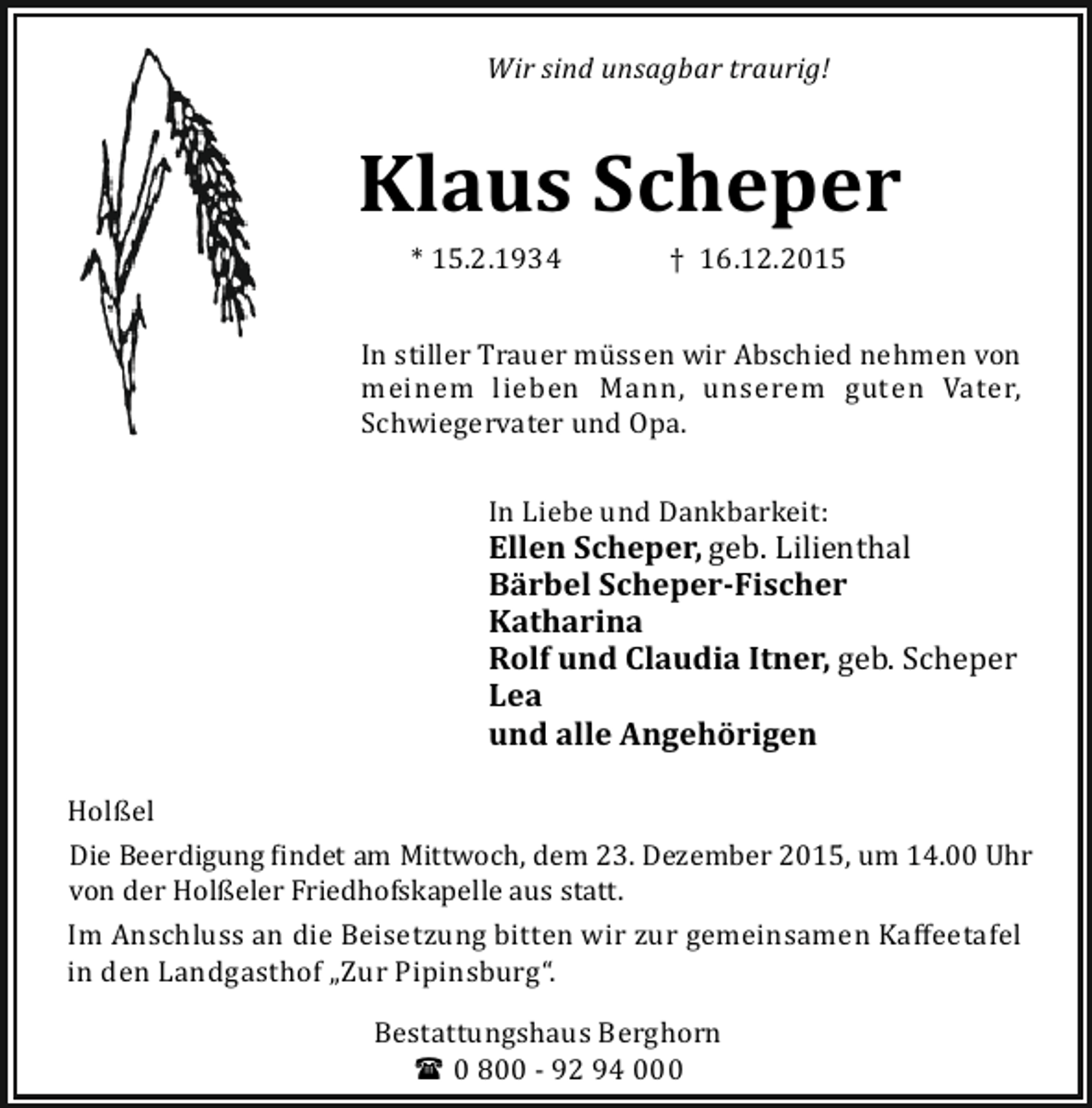 <p>Wir sind unsagbar traurig!</p><p>Klaus Scheper<br />* 15.2.1934</p><p>† 16.12.2015</p><p>In stiller Trauer mü ssen wir Abschied nehmen von<br />meinem lieben Mann, unserem guten Vater,<br />Schwiegervater und Opa.<br />In Liebe und Dankbarkeit:</p><p>Ellen Scheper, geb. Lilienthal<br />Bärbel Scheper-Fischer<br />Katharina<br />Rolf und Claudia Itner, geb. Scheper<br />Lea<br />und alle Angehörigen<br />Holßel<br />Die Beerdigung indet am Mittwoch, dem 23. Dezember 2015, um 14.00 Uhr<br />von der Holßeler Friedhofskapelle aus statt.<br />Im Anschluss an die Beisetzung bitten wir zur gemeinsamen Kaﬀeetafel<br />in den Landgasthof „Zur Pipinsburg“.<br />Bestattungshaus Berghorn<br />( 0 800 - 92 94 000</p>