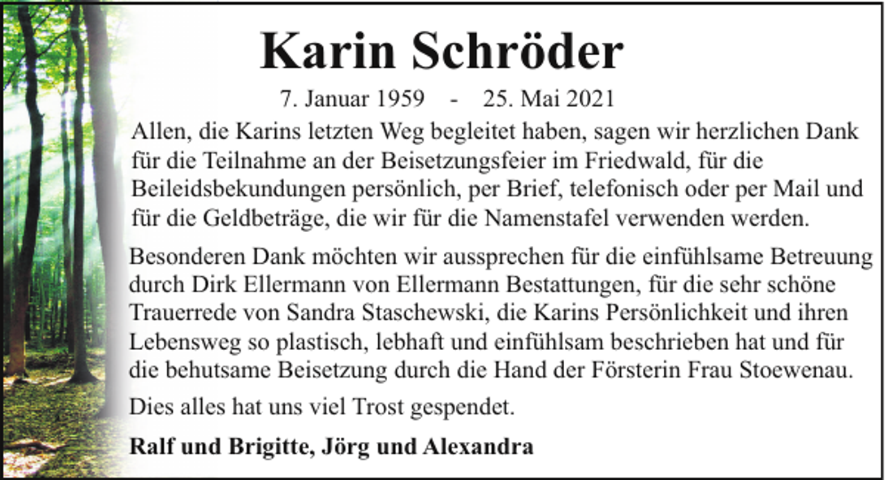 <p>Karin Schröder</p><p>7. Januar 1959 - 25. Mai 2021<br />Allen, die Karins letzten Weg begleitet haben, sagen wir herzlichen Dank<br />für die Teilnahme an der Beisetzungsfeier im Friedwald, für die<br />Beileidsbekundungen persönlich, per Brief, telefonisch oder per Mail und<br />für die Geldbeträge, die wir für die Namenstafel verwenden werden.<br />Besonderen Dank möchten wir aussprechen für die einfühlsame Betreuung<br />durch Dirk Ellermann von Ellermann Bestattungen, für die sehr schöne<br />Trauerrede von Sandra Staschewski, die Karins Persönlichkeit und ihren<br />Lebensweg so plastisch, lebhaft und einfühlsam beschrieben hat und für<br />die behutsame Beisetzung durch die Hand der Försterin Frau Stoewenau.<br />Dies alles hat uns viel Trost gespendet.<br />Ralf und Brigitte, Jörg und Alexandra</p>