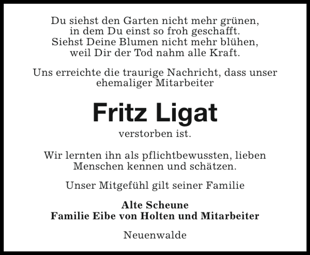 <p>Du siehst den Garten nicht mehr grünen,<br />in dem Du einst so froh geschafft.<br />Siehst Deine Blumen nicht mehr blühen,<br />weil Dir der Tod nahm alle Kraft.<br />Uns erreichte die traurige Nachricht, dass unser<br />ehemaliger Mitarbeiter</p><p>Fritz Ligat<br />verstorben ist.</p><p>Wir lernten ihn als pflichtbewussten, lieben<br />Menschen kennen und schätzen.<br />Unser Mitgefühl gilt seiner Familie<br />Alte Scheune<br />Familie Eibe von Holten und Mitarbeiter<br />Neuenwalde</p>
