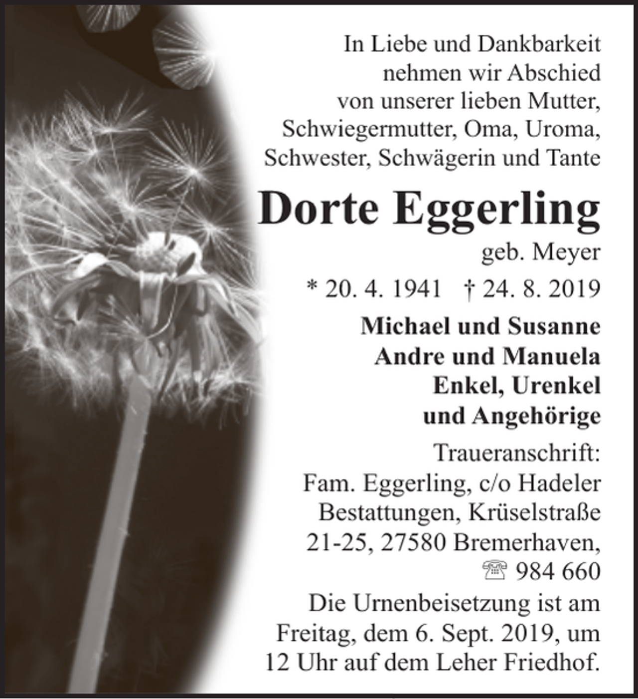 <p>In Liebe und Dankbarkeit<br />nehmen wir Abschied<br />von unserer lieben Mutter,<br />Schwiegermutter, Oma, Uroma,<br />Schwester, Schwägerin und Tante</p><p>Dorte Eggerling</p><p>geb. Meyer<br />* 20. 4. 1941 † 24. 8. 2019<br />Michael und Susanne<br />Andre und Manuela<br />Enkel, Urenkel<br />und Angehörige<br />Traueranschrift:<br />Fam. Eggerling, c/o Hadeler<br />Bestattungen, Krüselstraße<br />21-25, 27580 Bremerhaven,<br />' 984 660<br />Die Urnenbeisetzung ist am<br />Freitag, dem 6. Sept. 2019, um<br />12 Uhr auf dem Leher Friedhof.</p>