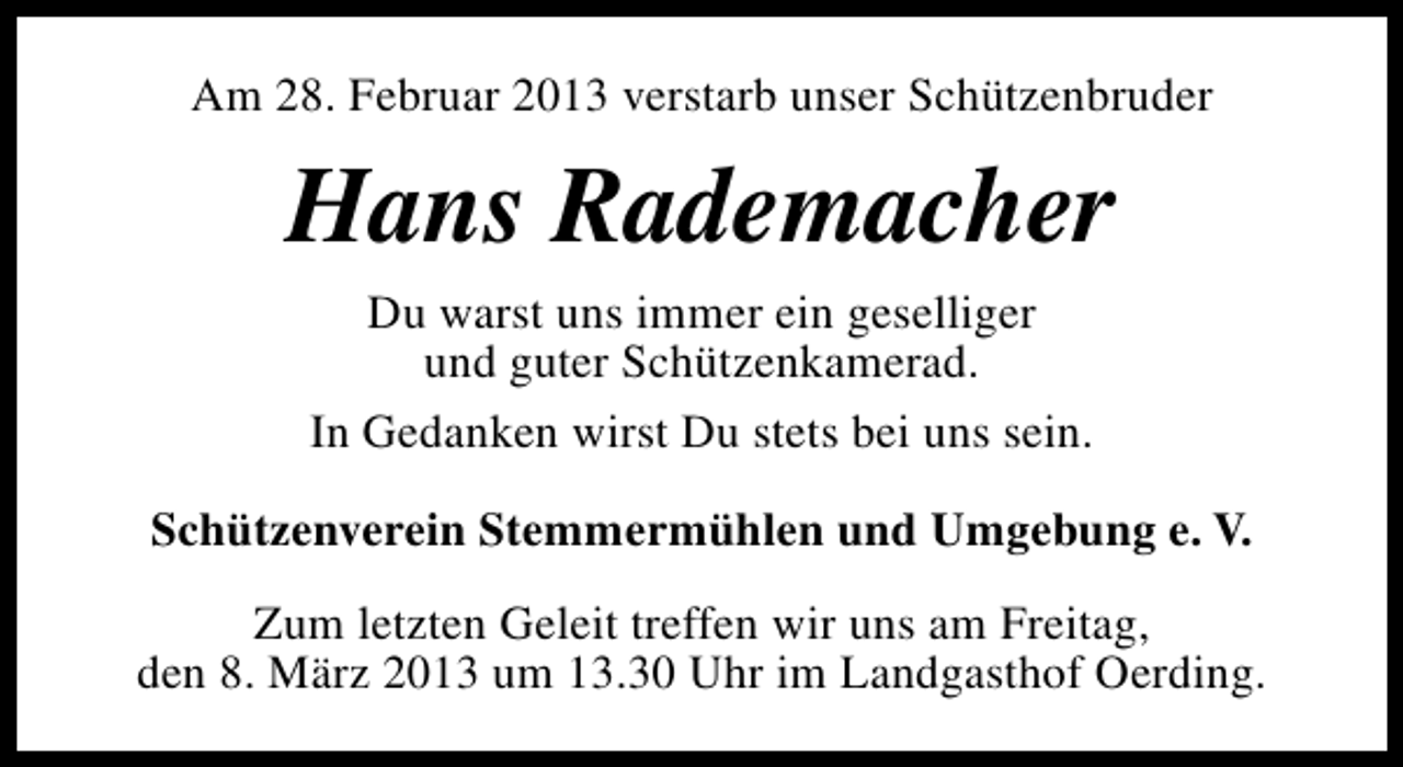 <p>Am 28. Februar 2013 verstarb unser Schützenbruder</p><p>Hans Rademacher<br />Du warst uns immer ein geselliger<br />und guter Schützenkamerad.<br />In Gedanken wirst Du stets bei uns sein.<br />Schützenverein Stemmermühlen und Umgebung e. V.<br />Zum letzten Geleit treffen wir uns am Freitag,<br />den 8. März 2013 um 13.30 Uhr im Landgasthof Oerding.</p>