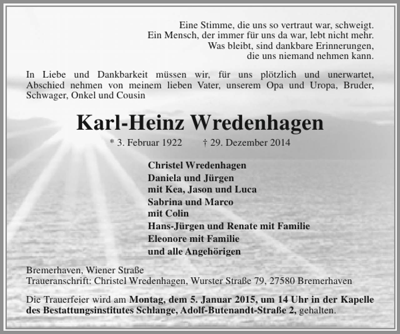 <p>Eine Stimme, die uns so vertraut war, schweigt.<br />Ein Mensch, der immer für uns da war, lebt nicht mehr.<br />Was bleibt, sind dankbare Erinnerungen,<br />die uns niemand nehmen kann.<br />In Liebe und Dankbarkeit müssen wir, für uns plötzlich und unerwartet,<br />Abschied nehmen von meinem lieben Vater, unserem Opa und Uropa, Bruder,<br />Schwager, Onkel und Cousin</p><p>Karl-Heinz Wredenhagen<br />* 3. Februar 1922</p><p>† 29. Dezember 2014</p><p>Christel Wredenhagen<br />Daniela und Jürgen<br />mit Kea, Jason und Luca<br />Sabrina und Marco<br />mit Colin<br />Hans-Jürgen und Renate mit Familie<br />Eleonore mit Familie<br />und alle Angehörigen<br />Bremerhaven, Wiener Straße<br />Traueranschrift: Christel Wredenhagen, Wurster Straße 79, 27580 Bremerhaven<br />Die Trauerfeier wird am Montag, dem 5. Januar 2015, um 14 Uhr in der Kapelle<br />des Bestattungsinstitutes Schlange, Adolf-Butenandt-Straße 2, gehalten.</p>