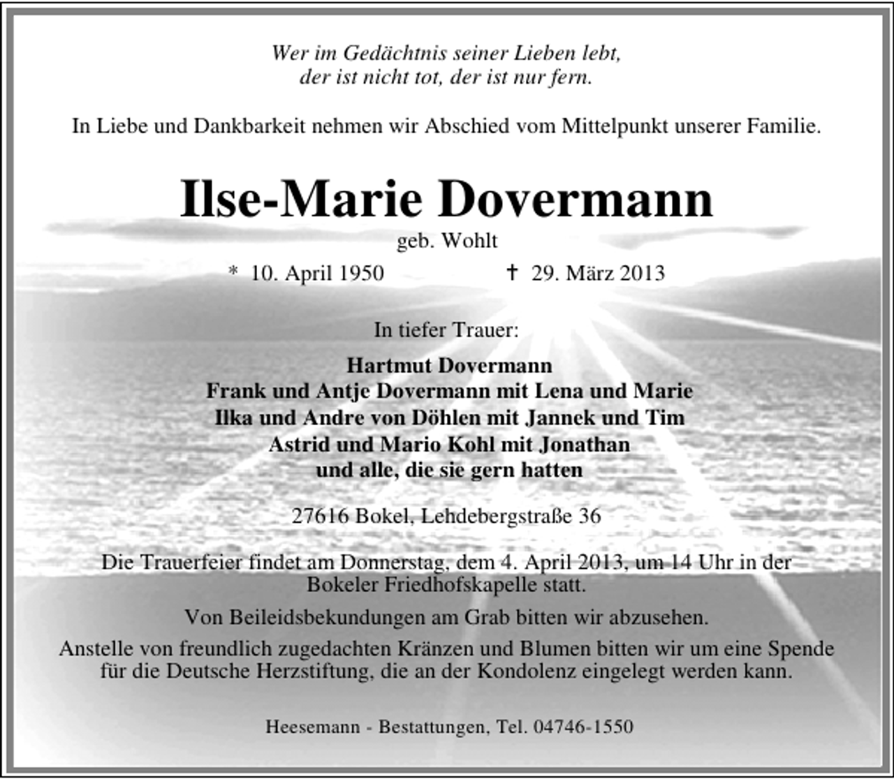<p>Wer im Gedächtnis seiner Lieben lebt,<br />der ist nicht tot, der ist nur fern.<br />In Liebe und Dankbarkeit nehmen wir Abschied vom Mittelpunkt unserer Familie.</p><p>Ilse-Marie Dovermann<br />geb. Wohlt</p><p>* 10. April 1950</p><p>29. März 2013</p><p>In tiefer Trauer:<br />Hartmut Dovermann<br />Frank und Antje Dovermann mit Lena und Marie<br />Ilka und Andre von Döhlen mit Jannek und Tim<br />Astrid und Mario Kohl mit Jonathan<br />und alle, die sie gern hatten<br />27616 Bokel, Lehdebergstraße 36<br />Die Trauerfeier findet am Donnerstag, dem 4. April 2013, um 14 Uhr in der<br />Bokeler Friedhofskapelle statt.<br />Von Beileidsbekundungen am Grab bitten wir abzusehen.<br />Anstelle von freundlich zugedachten Kränzen und Blumen bitten wir um eine Spende<br />für die Deutsche Herzstiftung, die an der Kondolenz eingelegt werden kann.<br />Heesemann - Bestattungen, Tel. 04746-1550</p>