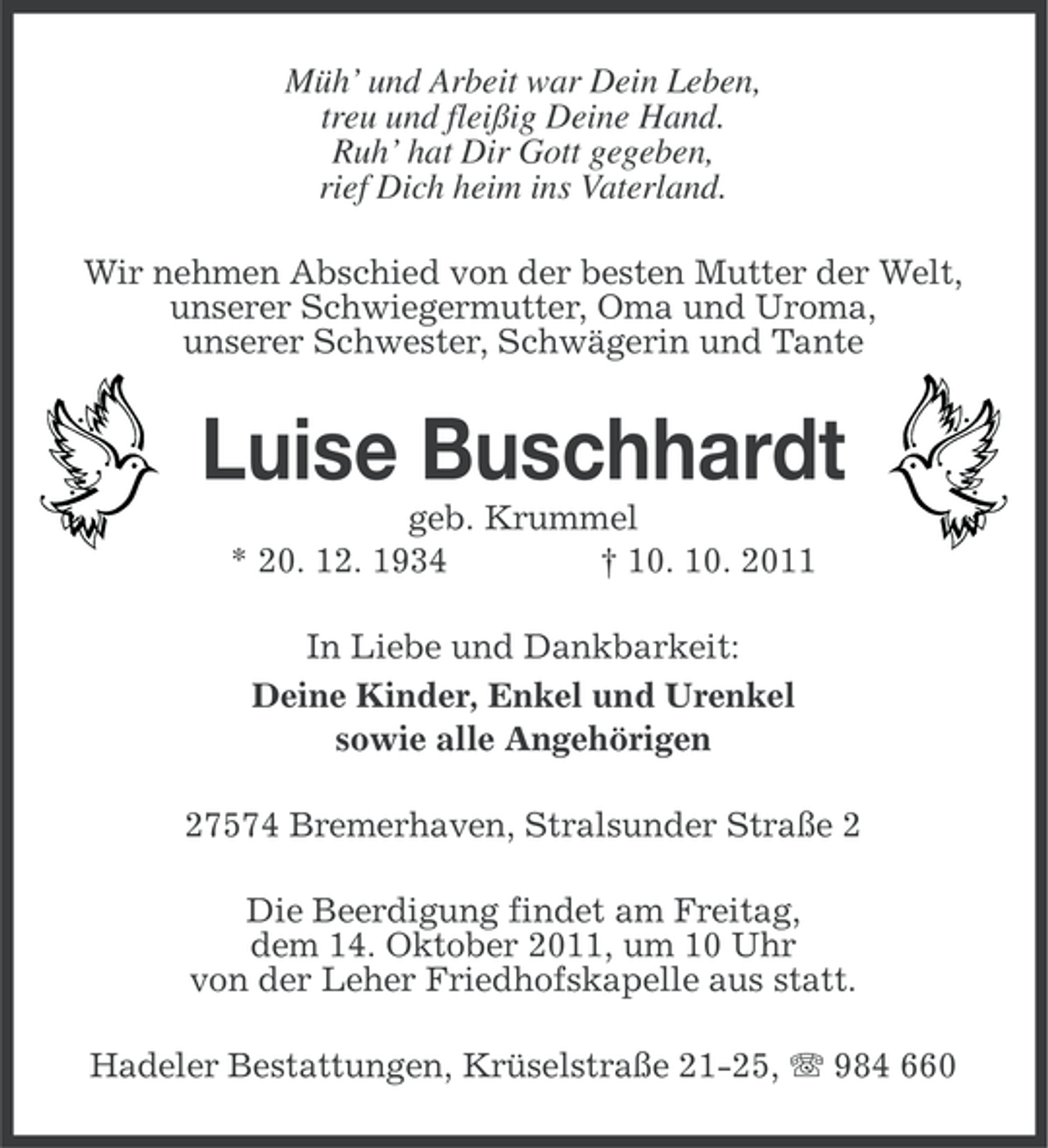 <p>Müh’ und Arbeit war Dein Leben,<br />treu und fleißig Deine Hand.<br />Ruh’ hat Dir Gott gegeben,<br />rief Dich heim ins Vaterland.<br />Wir nehmen Abschied von der besten Mutter der Welt,<br />unserer Schwiegermutter, Oma und Uroma,<br />unserer Schwester, Schwägerin und Tante</p><p>Luise Buschhardt<br />geb. Krummel<br />* 20. 12. 1934<br />† 10. 10. 2011<br />In Liebe und Dankbarkeit:<br />Deine Kinder, Enkel und Urenkel<br />sowie alle Angehörigen<br />27574 Bremerhaven, Stralsunder Straße 2<br />Die Beerdigung findet am Freitag,<br />dem 14. Oktober 2011, um 10 Uhr<br />von der Leher Friedhofskapelle aus statt.<br />Hadeler Bestattungen, Krüselstraße 21-25, 984 660</p>