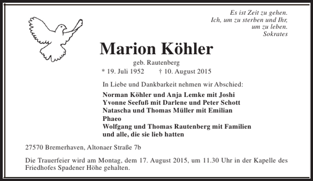 <p>Es ist Zeit zu gehen.<br />Ich, um zu sterben und Ihr,<br />um zu leben.<br />Sokrates</p><p>Marion Köhler<br />geb. Rautenberg<br />* 19. Juli 1952<br />† 10. August 2015</p><p>In Liebe und Dankbarkeit nehmen wir Abschied:<br />Norman Köhler und Anja Lemke mit Joshi<br />Yvonne Seefuß mit Darlene und Peter Schott<br />Natascha und Thomas Müller mit Emilian<br />Phaeo<br />Wolfgang und Thomas Rautenberg mit Familien<br />und alle, die sie lieb hatten<br />27570 Bremerhaven, Altonaer Straße 7b<br />Die Trauerfeier wird am Montag, dem 17. August 2015, um 11.30 Uhr in der Kapelle des<br />Friedhofes Spadener Höhe gehalten.</p>
