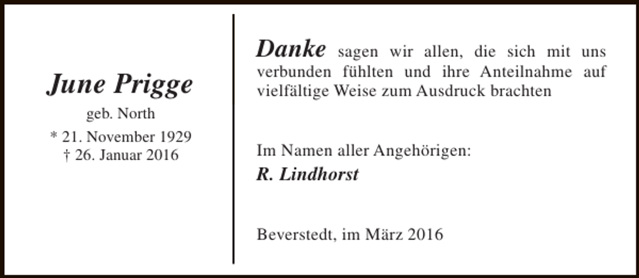 <p>June Prigge<br />geb. North<br />* 21. November 1929<br />† 26. Januar 2016</p><p>Danke sagen wir allen, die sich mit uns<br />verbunden fühlten und ihre Anteilnahme auf<br />vielfältige Weise zum Ausdruck brachten<br />Im Namen aller Angehörigen:</p><p>R. Lindhorst</p><p>Beverstedt, im März 2016</p>