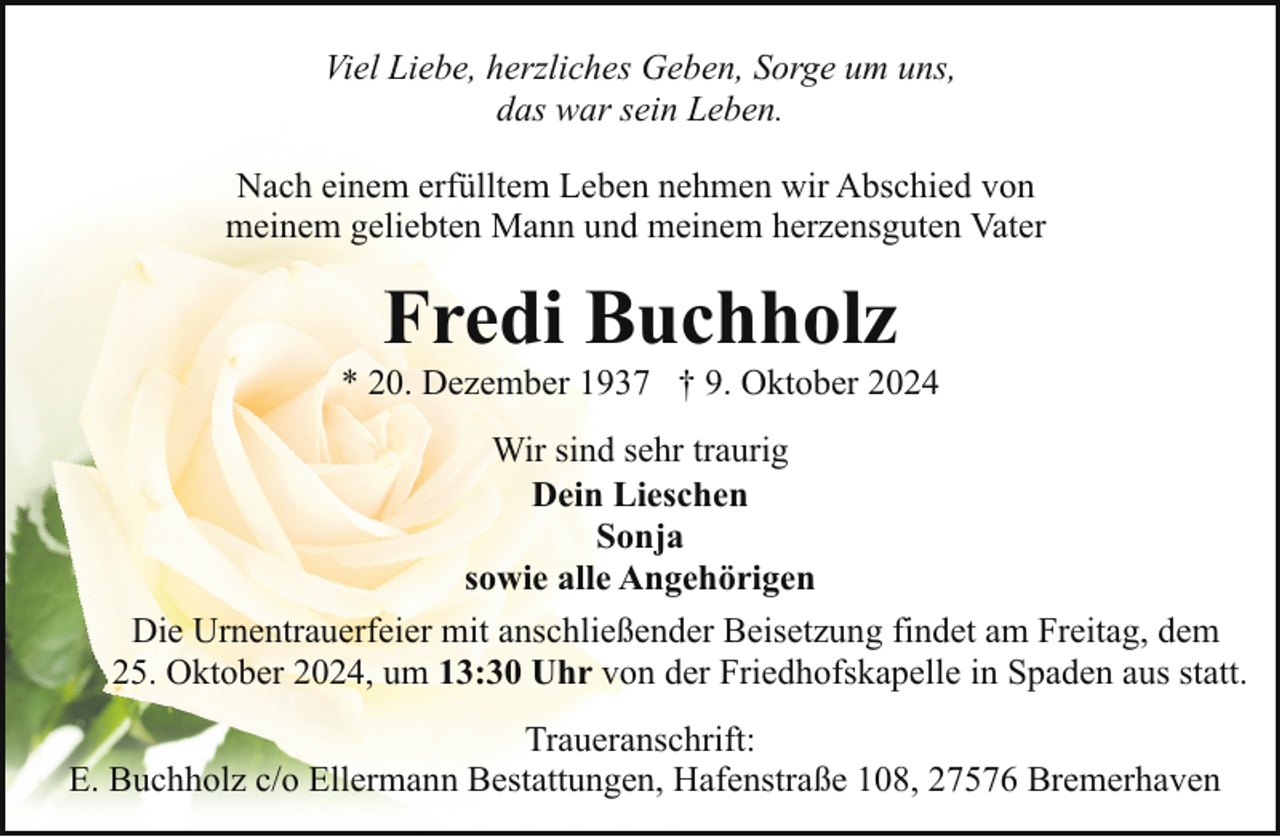 <p>Viel Liebe, herzliches Geben, Sorge um uns,<br />das war sein Leben.<br />Nach einem erfülltem Leben nehmen wir Abschied von<br />meinem geliebten Mann und meinem herzensguten Vater</p><p>Fredi Buchholz</p><p>* 20. Dezember 1937 † 9. Oktober 2024<br />Wir sind sehr traurig<br />Dein Lieschen<br />Sonja<br />sowie alle Angehörigen<br />Die Urnentrauerfeier mit anschließender Beisetzung findet am Freitag, dem<br />25. Oktober 2024, um 13:30 Uhr von der Friedhofskapelle in Spaden aus statt.<br />Traueranschrift:<br />E. Buchholz c/o Ellermann Bestattungen, Hafenstraße 108, 27576 Bremerhaven</p>