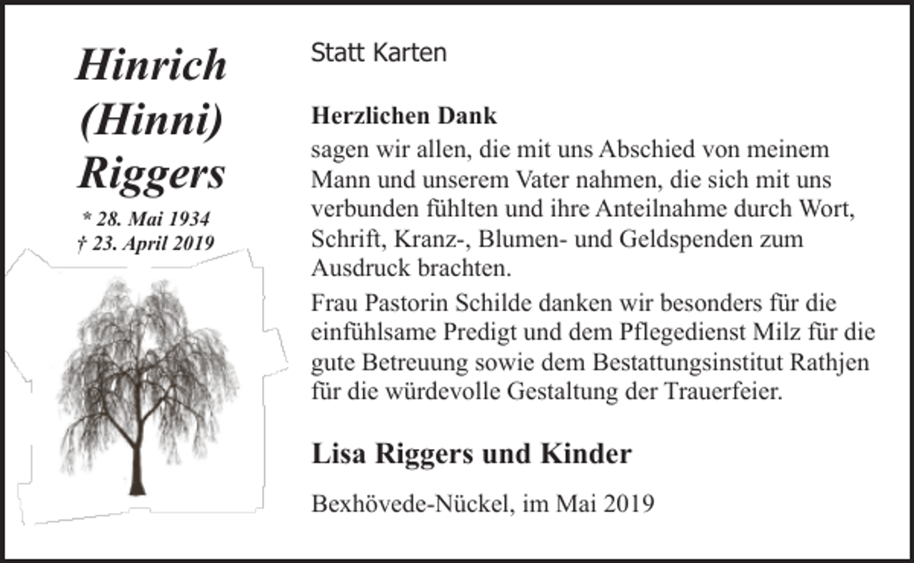 <p>Hinrich<br />(Hinni)<br />Riggers<br />* 28. Mai 1934<br />† 23. April 2019</p><p>Statt Karten<br />Herzlichen Dank<br />sagen wir allen, die mit uns Abschied von meinem<br />Mann und unserem Vater nahmen, die sich mit uns<br />verbunden fühlten und ihre Anteilnahme durch Wort,<br />Schrift, Kranz-, Blumen- und Geldspenden zum<br />Ausdruck brachten.<br />Frau Pastorin Schilde danken wir besonders für die<br />einfühlsame Predigt und dem Pflegedienst Milz für die<br />gute Betreuung sowie dem Bestattungsinstitut Rathjen<br />für die würdevolle Gestaltung der Trauerfeier.</p><p>Lisa Riggers und Kinder<br />Bexhövede-Nückel, im Mai 2019</p>
