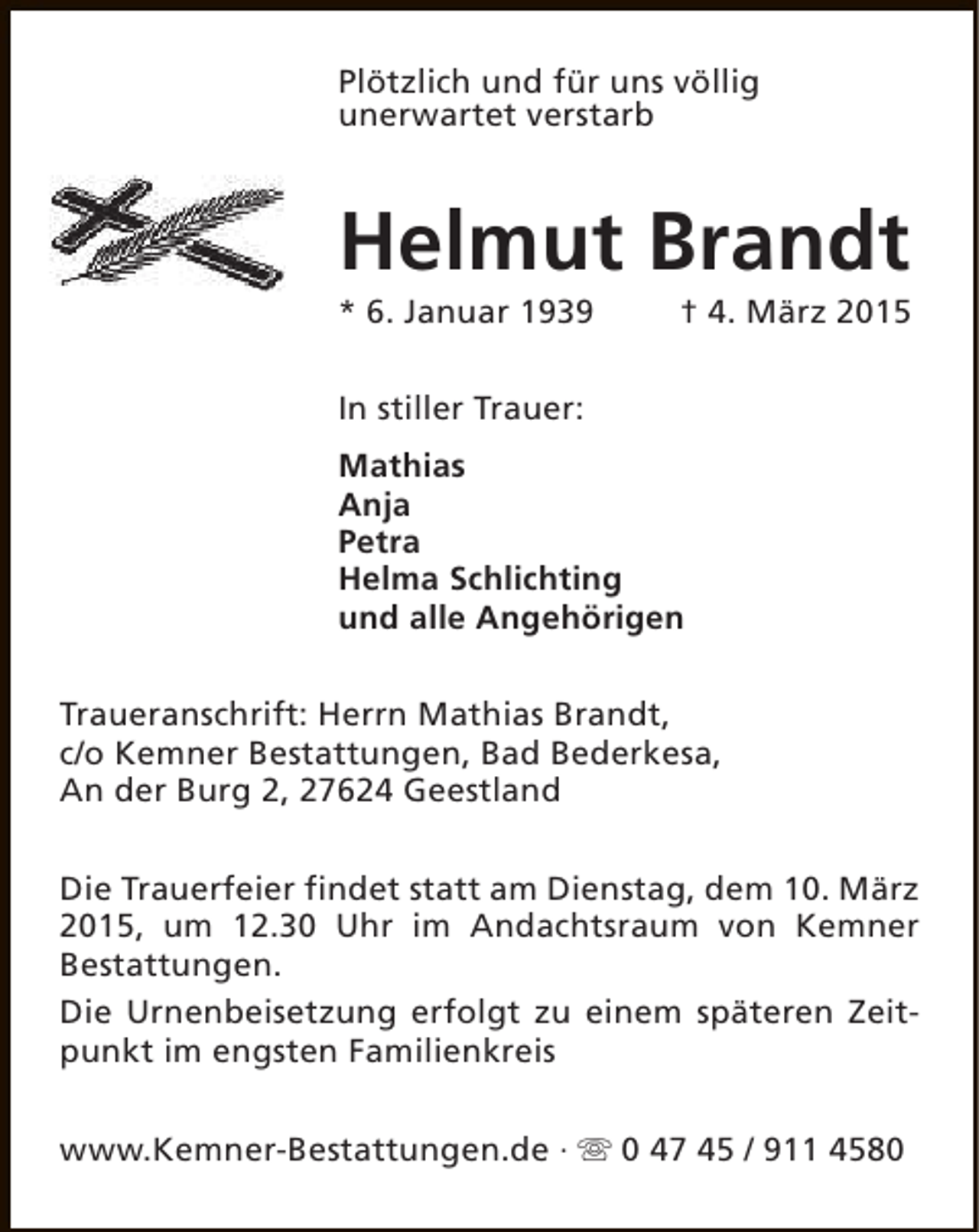 <p>Plötzlich und für uns völlig<br />unerwartet verstarb</p><p>Helmut Brandt<br />* 6. Januar 1939</p><p>† 4. März 2015</p><p>In stiller Trauer:<br />Mathias<br />Anja<br />Petra<br />Helma Schlichting<br />und alle Angehörigen<br />Traueranschrift: Herrn Mathias Brandt,<br />c/o Kemner Bestattungen, Bad Bederkesa,<br />An der Burg 2, 27624 Geestland<br />Die Trauerfeier findet statt am Dienstag, dem 10. März<br />2015, um 12.30 Uhr im Andachtsraum von Kemner<br />Bestattungen.<br />Die Urnenbeisetzung erfolgt zu einem späteren Zeitpunkt im engsten Familienkreis<br />www.Kemner-Bestattungen.de · s 0 47 45 / 911 4580</p>