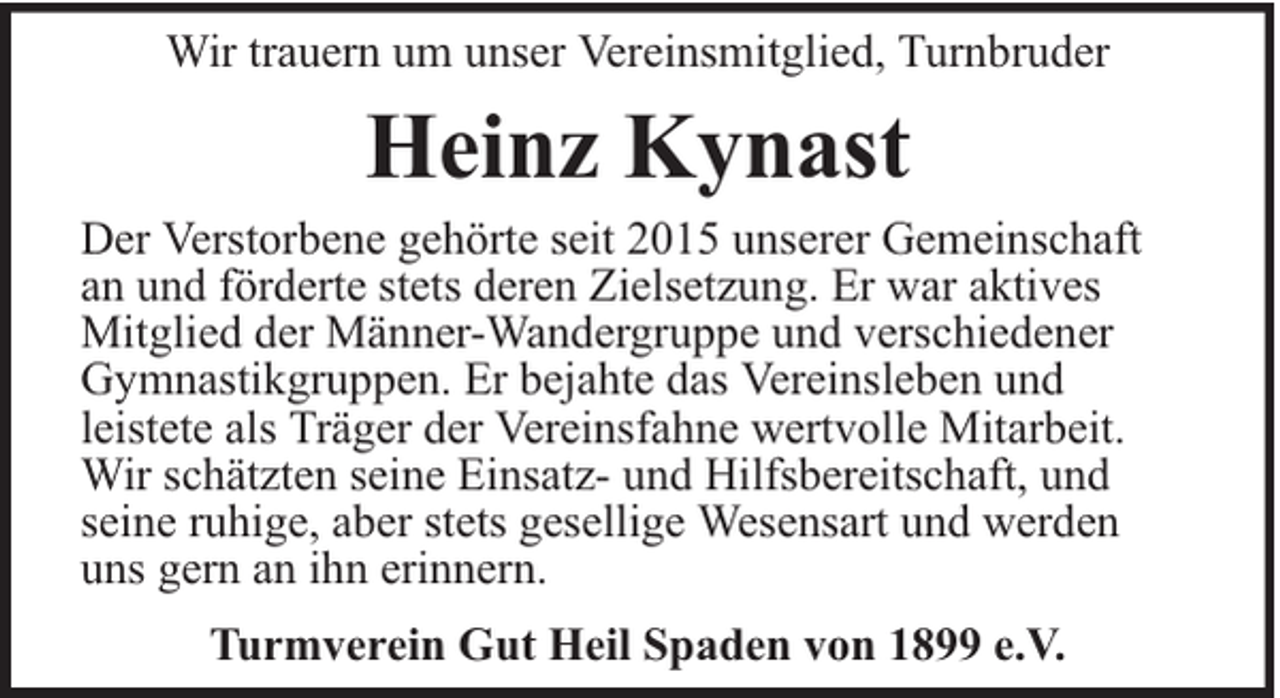 <p>Wir trauern um unser Vereinsmitglied, Turnbruder</p><p>Heinz Kynast</p><p>Der Verstorbene gehörte seit 2015 unserer Gemeinschaft<br />an und förderte stets deren Zielsetzung. Er war aktives<br />Mitglied der Männer-Wandergruppe und verschiedener<br />Gymnastikgruppen. Er bejahte das Vereinsleben und<br />leistete als Träger der Vereinsfahne wertvolle Mitarbeit.<br />Wir schätzten seine Einsatz- und Hilfsbereitschaft, und<br />seine ruhige, aber stets gesellige Wesensart und werden<br />uns gern an ihn erinnern.<br />Turmverein Gut Heil Spaden von 1899 e.V.</p>