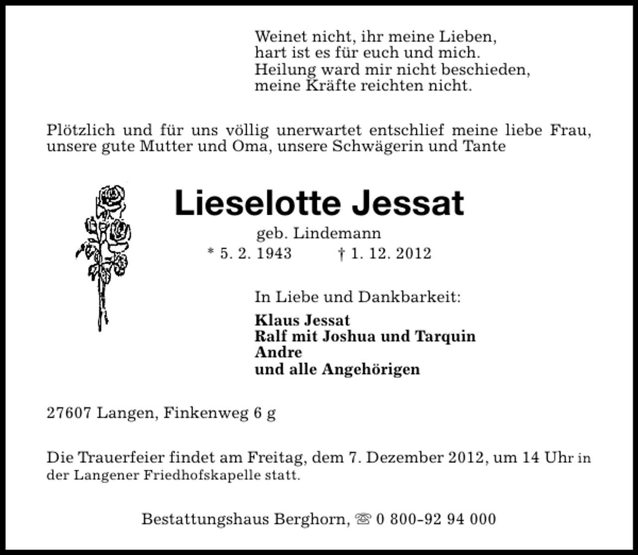 <p>Weinet nicht, ihr meine Lieben,<br />hart ist es für euch und mich.<br />Heilung ward mir nicht beschieden,<br />meine Kräfte reichten nicht.<br />Plötzlich und für uns völlig unerwartet entschlief meine liebe Frau,<br />unsere gute Mutter und Oma, unsere Schwägerin und Tante</p><p>Lieselotte Jessat<br />geb. Lindemann<br />* 5. 2. 1943<br />† 1. 12. 2012</p><p>In Liebe und Dankbarkeit:<br />Klaus Jessat<br />Ralf mit Joshua und Tarquin<br />Andre<br />und alle Angehörigen<br />27607 Langen, Finkenweg 6 g<br />Die Trauerfeier findet am Freitag, dem 7. Dezember 2012, um 14 Uhr in</p><p>der Langener Friedhofskapelle statt.</p><p>Bestattungshaus Berghorn, s 0 800-92 94 000</p>