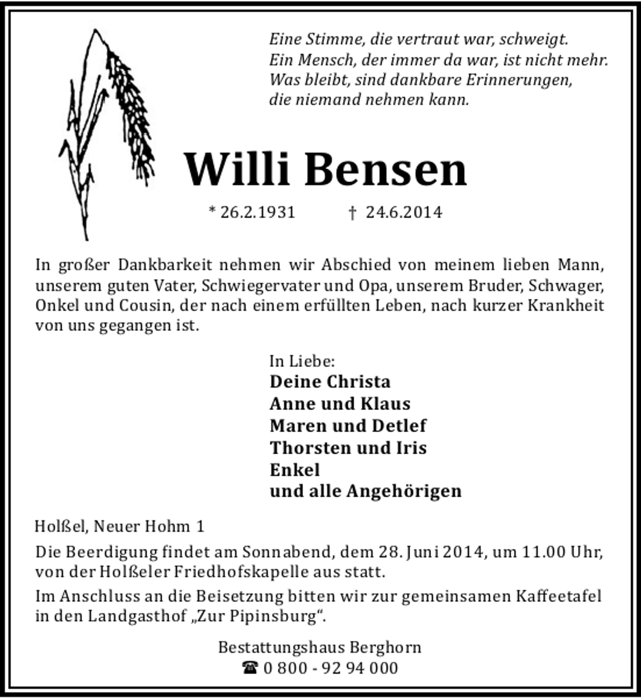<p>Eine Stimme, die vertraut war, schweigt.<br />Ein Mensch, der immer da war, ist nicht mehr.<br />Was bleibt, sind dankbare Erinnerungen,<br />die niemand nehmen kann.</p><p>Willi Bensen<br />* 26.2.1931</p><p>† 24.6.2014</p><p>In großer Dankbarkeit nehmen wir Abschied von meinem lieben Mann,<br />unserem guten Vater, Schwiegervater und Opa, unserem Bruder, Schwager,<br />Onkel und Cousin, der nach einem erfü llten Leben, nach kurzer Krankheit<br />von uns gegangen ist.<br />In Liebe:</p><p>Deine Christa<br />Anne und Klaus<br />Maren und Detlef<br />Thorsten und Iris<br />Enkel<br />und alle Angehörigen<br />Holßel, Neuer Hohm 1<br />Die Beerdigung indet am Sonnabend, dem 28. Juni 2014, um 11.00 Uhr,<br />von der Holßeler Friedhofskapelle aus statt.<br />Im Anschluss an die Beisetzung bitten wir zur gemeinsamen Kaﬀeetafel<br />in den Landgasthof „Zur Pipinsburg“.<br />Bestattungshaus Berghorn<br />( 0 800 - 92 94 000</p>
