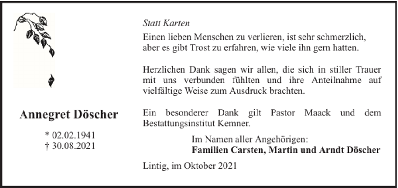 <p>Statt Karten<br />Einen lieben Menschen zu verlieren, ist sehr schmerzlich,<br />aber es gibt Trost zu erfahren, wie viele ihn gern hatten.<br />Herzlichen Dank sagen wir allen, die sich in stiller Trauer<br />mit uns verbunden fühlten und ihre Anteilnahme auf<br />vielfältige Weise zum Ausdruck brachten.</p><p>Annegret Döscher<br />* 02.02.1941<br />† 30.08.2021</p><p>Ein besonderer Dank gilt Pastor Maack und dem<br />Bestattungsinstitut Kemner.<br />Im Namen aller Angehörigen:<br />Familien Carsten, Martin und Arndt Döscher<br />Lintig, im Oktober 2021</p>