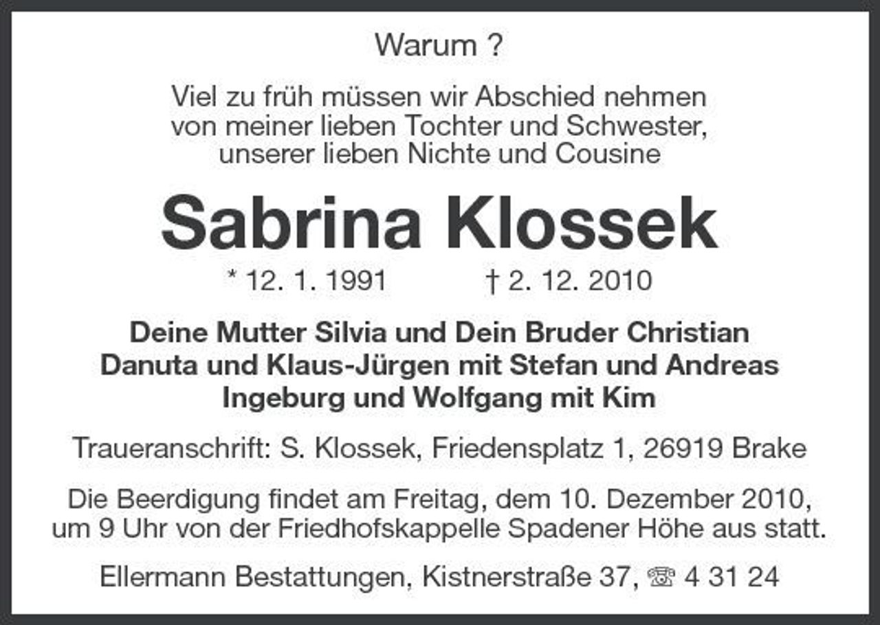 <p>Warum ?<br />Viel zu früh müssen wir Abschied nehmen von meiner lieben Tochter und Schwester, unserer lieben Nichte und Cousine</p><p>Sabrina Klossek<br />* 12. 1. 1991 † 2. 12. 2010 Deine Mutter Silvia und Dein Bruder Christian Danuta und Klaus-Jürgen mit Stefan und Andreas Ingeburg und Wolfgang mit Kim Traueranschrift: S. Klossek, Friedensplatz 1, 26919 Brake<br />Die Beerdigung findet am Freitag, dem 10. Dezember 2010, um 9 Uhr von der Friedhofskappelle Spadener Höhe aus statt.</p><p>Ellermann Bestattungen, Kistnerstraße 37, 4 31 24</p>