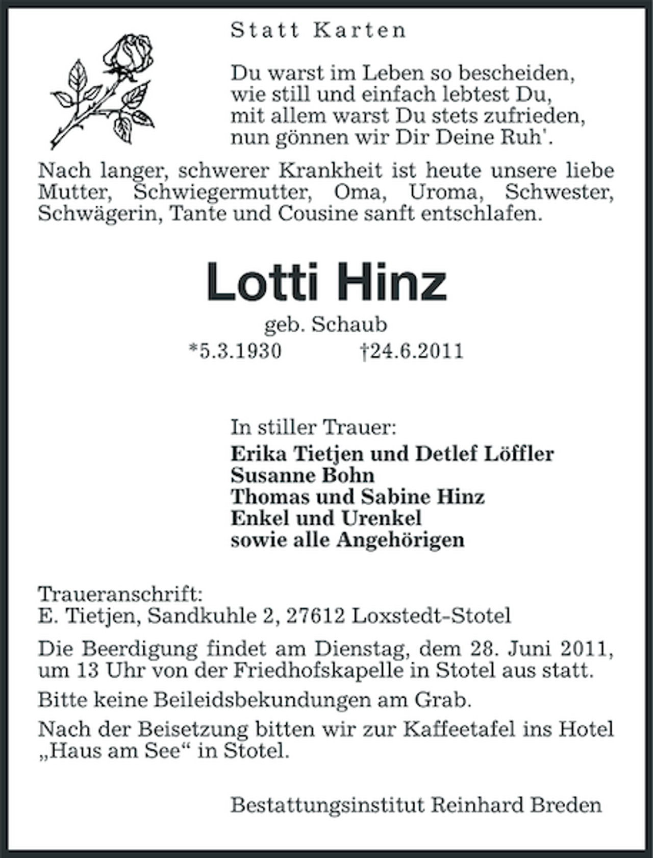<p>Statt Karten Du warst im Leben so bescheiden, wie still und einfach lebtest Du, mit allem warst Du stets zufrieden, nun gönnen wir Dir Deine Ruh'. Nach langer, schwerer Krankheit ist heute unsere liebe Mutter, Schwiegermutter, Oma, Uroma, Schwester, Schwägerin, Tante und Cousine sanft entschlafen.</p><p>Lotti Hinz<br />geb. Schaub *5.3.1930 †24.6.2011 In stiller Trauer: Erika Tietjen und Detlef Löffler Susanne Bohn Thomas und Sabine Hinz Enkel und Urenkel sowie alle Angehörigen Traueranschrift: E. Tietjen, Sandkuhle 2, 27612 Loxstedt-Stotel Die Beerdigung findet am Dienstag, dem 28. Juni 2011, um 13 Uhr von der Friedhofskapelle in Stotel aus statt. Bitte keine Beileidsbekundungen am Grab. Nach der Beisetzung bitten wir zur Kaffeetafel ins Hotel „Haus am See“ in Stotel. Bestattungsinstitut Reinhard Breden</p>