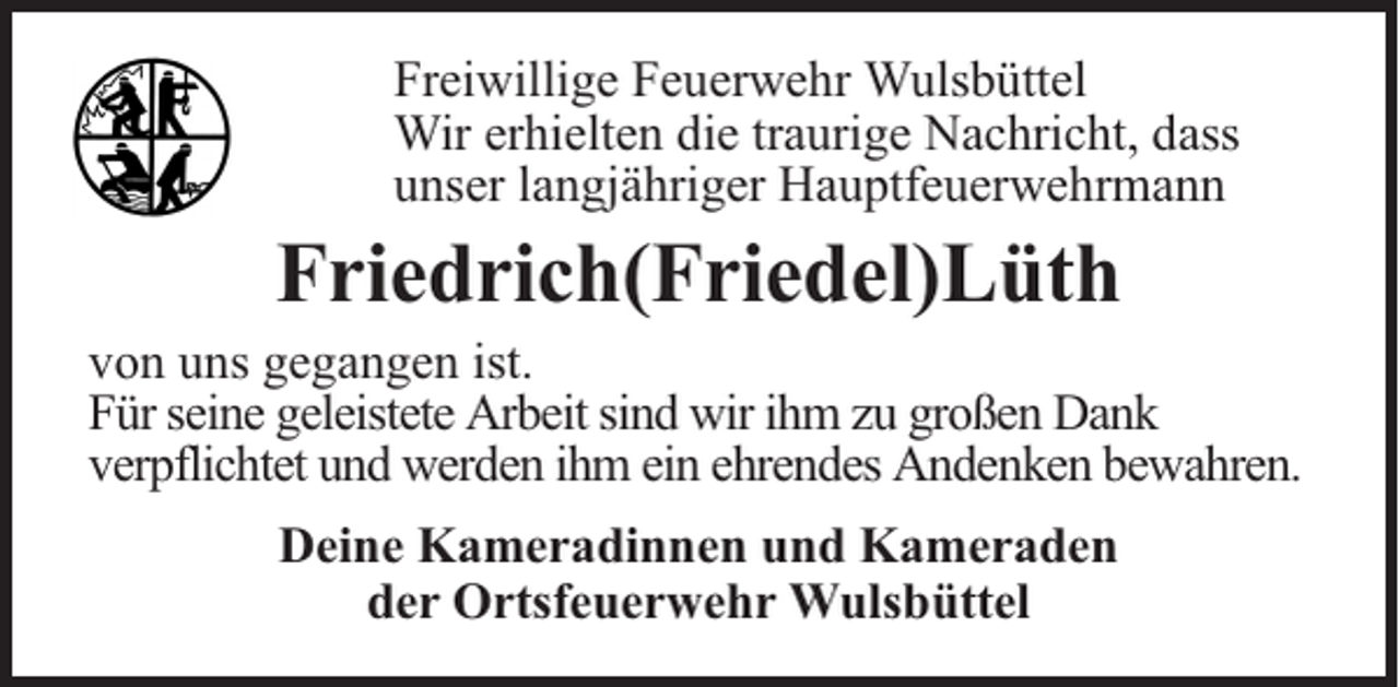<p>Freiwillige Feuerwehr Wulsbüttel<br />Wir erhielten die traurige Nachricht, dass<br />unser langjähriger Hauptfeuerwehrmann</p><p>Friedrich(Friedel)Lüth</p><p>von uns gegangen ist.<br />Für seine geleistete Arbeit sind wir ihm zu großen Dank<br />verpflichtet und werden ihm ein ehrendes Andenken bewahren.<br />Deine Kameradinnen und Kameraden<br />der Ortsfeuerwehr Wulsbüttel</p>
