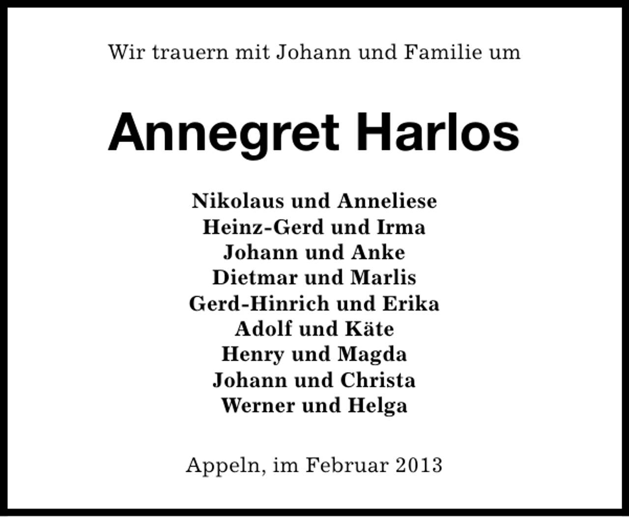 <p>Wir trauern mit Johann und Familie um</p><p>Annegret Harlos<br />Nikolaus und Anneliese<br />Heinz-Gerd und Irma<br />Johann und Anke<br />Dietmar und Marlis<br />Gerd-Hinrich und Erika<br />Adolf und Käte<br />Henry und Magda<br />Johann und Christa<br />Werner und Helga<br />Appeln, im Februar 2013</p>