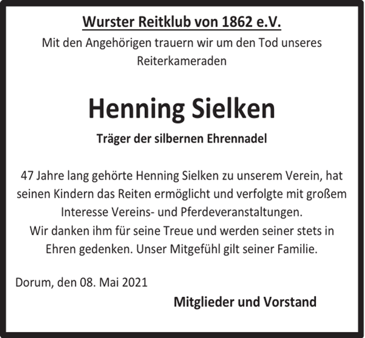 <p>Wurster Reitklub von 1862 e.V.<br />Mit den Angehörigen trauern wir um den Tod unseres<br />Reiterkameraden</p><p>Henning Sielken<br />Träger der silbernen Ehrennadel<br />47 Jahre lang gehörte Henning Sielken zu unserem Verein, hat<br />seinen Kindern das Reiten ermöglicht und verfolgte mit großem<br />Interesse Vereins- und Pferdeveranstaltungen.<br />Wir danken ihm für seine Treue und werden seiner stets in<br />Ehren gedenken. Unser Mitgefühl gilt seiner Familie.<br />Dorum, den 08. Mai 2021</p><p>Mitglieder und Vorstand</p>