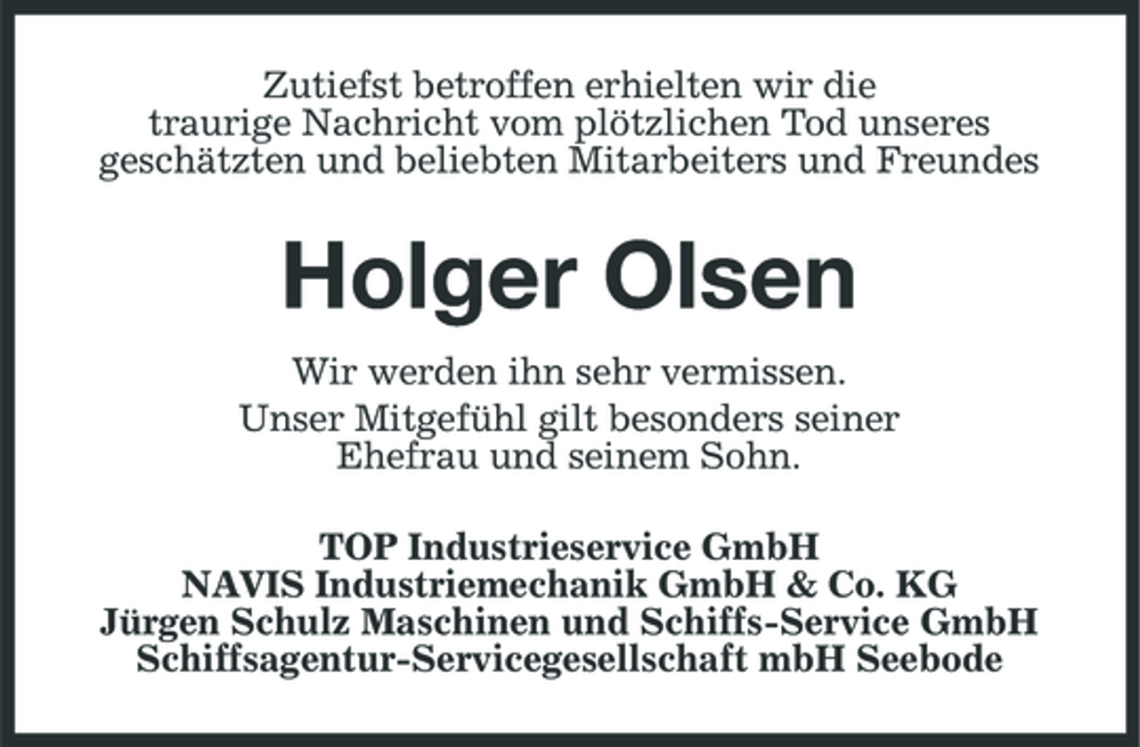 <p>Zutiefst betroffen erhielten wir die traurige Nachricht vom plötzlichen Tod unseres geschätzten und beliebten Mitarbeiters und Freundes</p><p>Holger Olsen<br />Wir werden ihn sehr vermissen. Unser Mitgefühl gilt besonders seiner Ehefrau und seinem Sohn. TOP Industrieservice GmbH NAVIS Industriemechanik GmbH &amp; Co. KG Jürgen Schulz Maschinen und Schiffs-Service GmbH Schiffsagentur- Servicegesellschaft mbH Seebode</p>