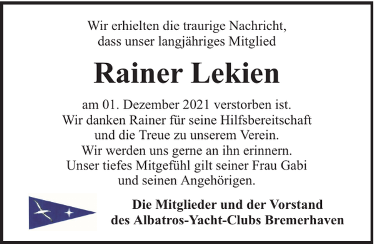 <p>Wir erhielten die traurige Nachricht,<br />dass unser langjähriges Mitglied</p><p>Rainer Lekien<br />am 01. Dezember 2021 verstorben ist.<br />Wir danken Rainer für seine Hilfsbereitschaft<br />und die Treue zu unserem Verein.<br />Wir werden uns gerne an ihn erinnern.<br />Unser tiefes Mitgefühl gilt seiner Frau Gabi<br />und seinen Angehörigen.<br />Die Mitglieder und der Vorstand<br />des Albatros-Yacht-Clubs Bremerhaven</p>