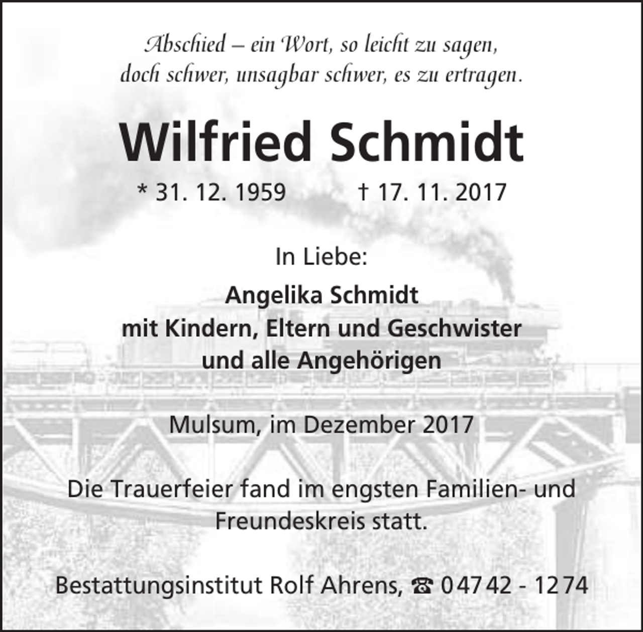 <p>Abschied – ein Wort, so leicht zu sagen,<br />doch schwer, unsagbar schwer, es zu ertragen.</p><p>Wilfried Schmidt<br />* 31. 12. 1959</p><p>† 17. 11. 2017</p><p>In Liebe:<br />Angelika Schmidt<br />mit Kindern, Eltern und Geschwister<br />und alle Angehörigen<br />Mulsum, im Dezember 2017<br />Die Trauerfeier fand im engsten Familien- und<br />Freundeskreis statt.<br />Bestattungsinstitut Rolf Ahrens, t 0 47 42 - 12 74</p>