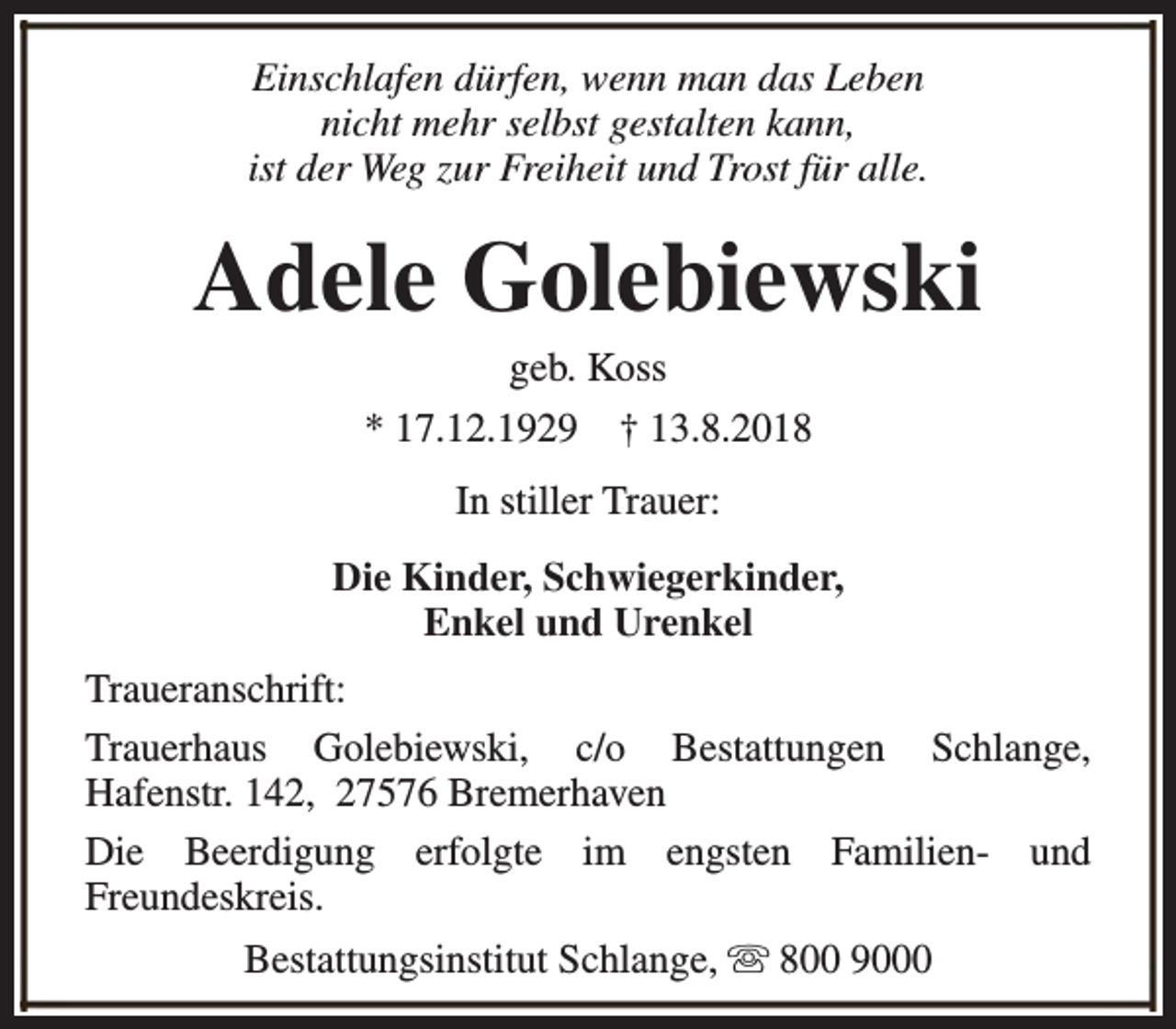 <p>Einschlafen dürfen, wenn man das Leben<br />nicht mehr selbst gestalten kann,<br />ist der Weg zur Freiheit und Trost für alle.</p><p>Adele Golebiewski<br />geb. Koss<br />* 17.12.1929 † 13.8.2018<br />In stiller Trauer:<br />Die Kinder, Schwiegerkinder,<br />Enkel und Urenkel<br />Traueranschrift:<br />Trauerhaus Golebiewski, c/o Bestattungen Schlange,<br />Hafenstr. 142, 27576 Bremerhaven<br />Die Beerdigung erfolgte im engsten Familien- und<br />Freundeskreis.<br />Bestattungsinstitut Schlange, s 800 9000</p>