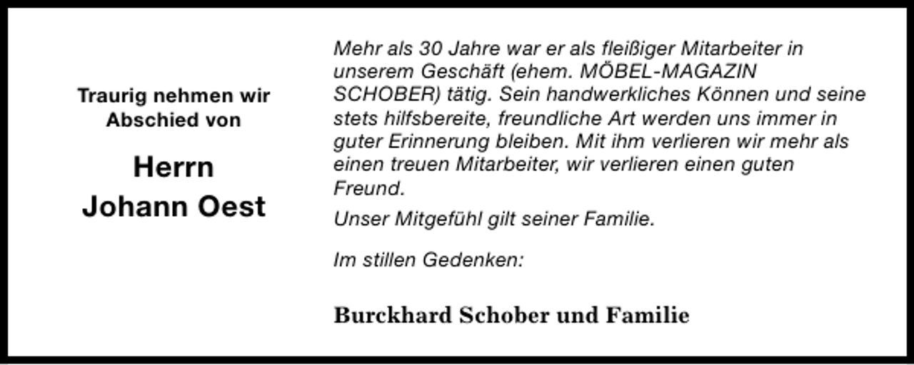 <p>Traurig nehmen wir<br />Abschied von</p><p>Herrn<br />Johann Oest</p><p>Mehr als 30 Jahre war er als fleißiger Mitarbeiter in<br />unserem Geschäft (ehem. MÖBEL-MAGAZIN<br />SCHOBER) tätig. Sein handwerkliches Können und seine<br />stets hilfsbereite, freundliche Art werden uns immer in<br />guter Erinnerung bleiben. Mit ihm verlieren wir mehr als<br />einen treuen Mitarbeiter, wir verlieren einen guten<br />Freund.<br />Unser Mitgefühl gilt seiner Familie.<br />Im stillen Gedenken:</p><p>Burckhard Schober und Familie</p>