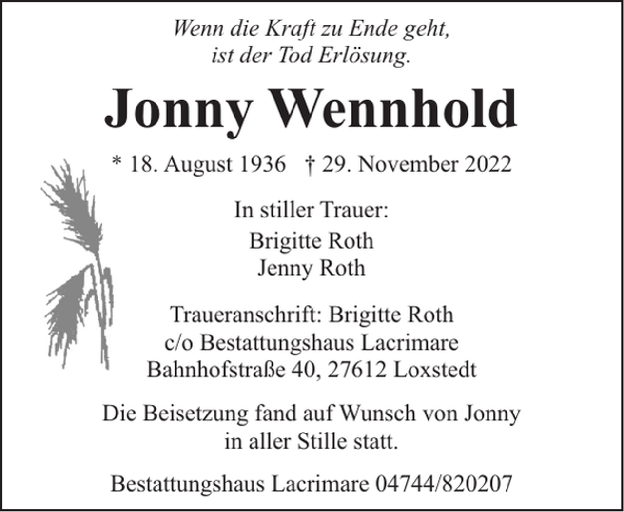 <p>Wenn die Kraft zu Ende geht,<br />ist der Tod Erlösung.</p><p>Jonny Wennhold<br />* 18. August 1936 † 29. November 2022<br />In stiller Trauer:<br />Brigitte Roth<br />Jenny Roth<br />Traueranschrift: Brigitte Roth<br />c/o Bestattungshaus Lacrimare<br />Bahnhofstraße 40, 27612 Loxstedt<br />Die Beisetzung fand auf Wunsch von Jonny<br />in aller Stille statt.<br />Bestattungshaus Lacrimare 04744/820207</p>