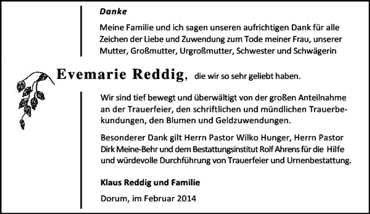 <p>Danke<br />Meine Familie und ich sagen unseren aufrichtigen Dank für alle<br />Zeichen der Liebe und Zuwendung zum Tode meiner Frau, unserer<br />Mutter, Großmutter, Urgroßmutter, Schwester und Schwägerin</p><p>Evemarie Reddig ,</p><p>die wir so sehr geliebt haben.</p><p>Wir sind tief bewegt und überwältigt von der großen Anteilnahme<br />an der Trauerfeier, den schriftlichen und mündlichen Trauerbekundungen, den Blumen und Geldzuwendungen.<br />Besonderer Dank gilt Herrn Pastor Wilko Hunger, Herrn Pastor<br />Dirk Meine-Behr und dem Bestattungsinstitut Rolf Ahrens für die Hilfe<br />und würdevolle Durchführung von Trauerfeier und Urnenbestattung.<br />Klaus Reddig und Familie<br />Dorum, im Februar 2014</p>