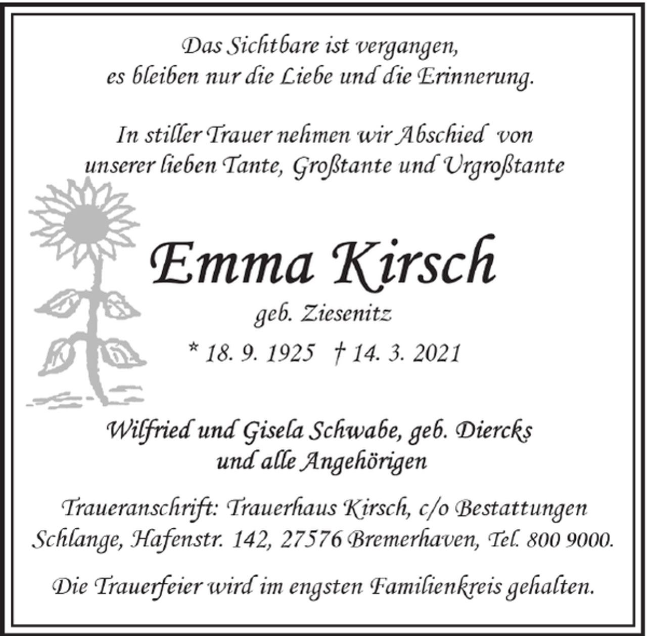<p>Das Sichtbare ist vergangen,<br />es bleiben nur die Liebe und die Erinnerung.<br />In stiller Trauer nehmen wir Abschied von<br />unserer lieben Tante, Großtante und Urgroßtante</p><p>geb. Ziesenitz<br />* 18. 9. 1925 † 14. 3. 2021</p><p>Traueranschrift: Trauerhaus Kirsch, c/o Bestattungen<br />Schlange, Hafenstr. 142, 27576 Bremerhaven, Tel. 800 9000.<br />Die Trauerfeier wird im engsten Familienkreis gehalten.</p>