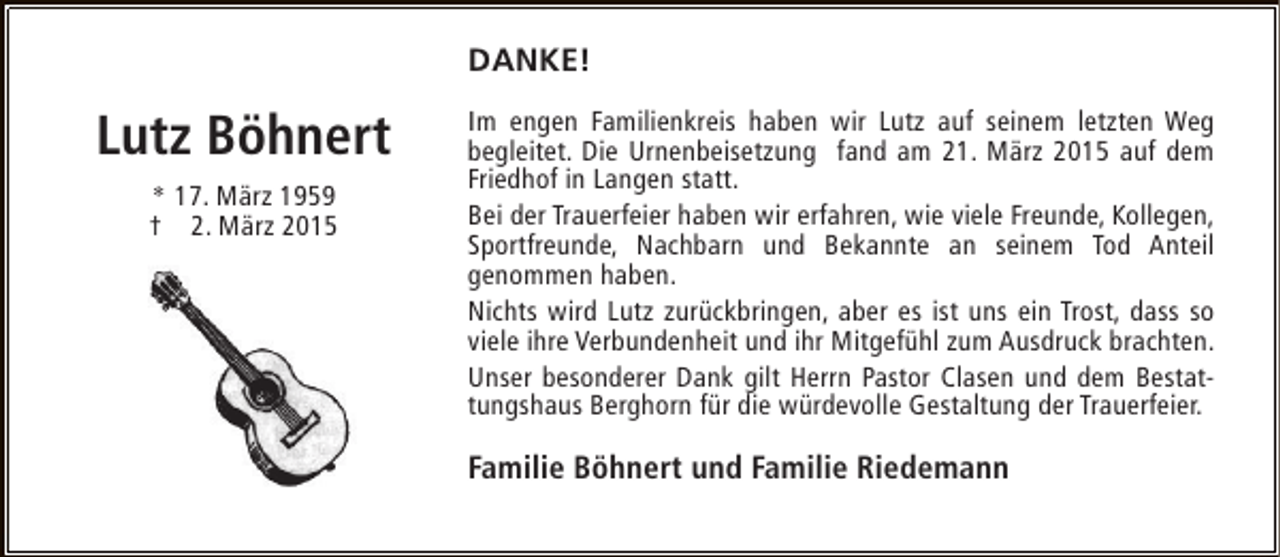 <p>DANKE!</p><p>Lutz Böhnert<br />* 17. März 1959<br />† 2. März 2015</p><p>Im engen Familienkreis haben wir Lutz auf seinem letzten Weg<br />begleitet. Die Urnenbeisetzung fand am 21. März 2015 auf dem<br />Friedhof in Langen statt.<br />Bei der Trauerfeier haben wir erfahren, wie viele Freunde, Kollegen,<br />Sportfreunde, Nachbarn und Bekannte an seinem Tod Anteil<br />genommen haben.<br />Nichts wird Lutz zurückbringen, aber es ist uns ein Trost, dass so<br />viele ihre Verbundenheit und ihr Mitgefühl zum Ausdruck brachten.<br />Unser besonderer Dank gilt Herrn Pastor Clasen und dem Bestattungshaus Berghorn für die würdevolle Gestaltung der Trauerfeier.</p><p>Familie Böhnert und Familie Riedemann</p>