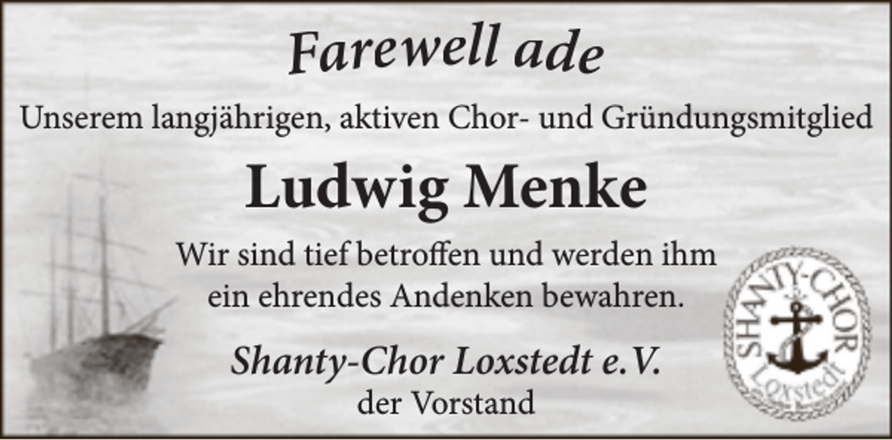 <p>Farewell ade</p><p>Unserem langjährigen, aktiven Chor- und Gründungsmitglied</p><p>Ludwig Menke<br />Wir sind tief betroffen und werden ihm<br />ein ehrendes Andenken bewahren.</p><p>Shanty-Chor Loxstedt e.V.<br />der Vorstand</p>